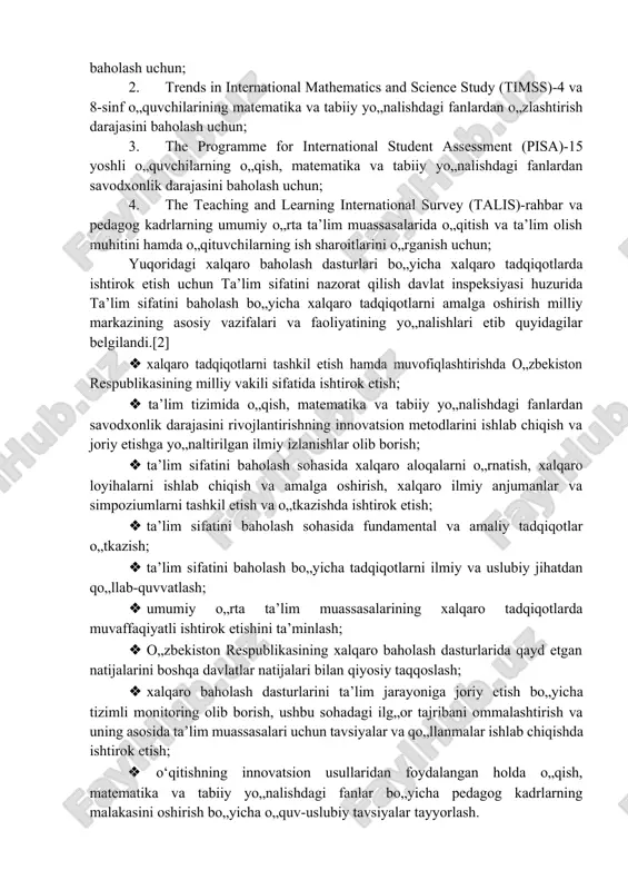 lash bo„yicha xalqaro tadqiqotlarni amalga oshirish milliy markazining asosiy vazifalari va faoliyatining yo„nalishlari etib quyidagilar belgilandi.[2] · xalqaro tadqiqotlarni tashkil etish hamda muvofiqlashtirishda o„zbekiston respublikasining milliy vakili sifatida ishtirok etish; · ta’lim tizimida o„qish, matematika va tabiiy yo„nalishdagi fanlardan savodxonlik darajasini rivojlantirishning innovatsion metodlarini ishlab chiqish va joriy etishga yo„naltirilgan ilmiy izlanishlar olib borish; · ta’lim sifatini baholash sohasida xalqaro aloqalarni o„rnatish, xalqaro loyihalarni ishlab chiqish va amalga oshirish, xalqaro ilmiy anjumanlar va simpoziumlarni tashkil etish va o„tkazishda ishtirok etish; · ta’lim sifatini baholash sohasida fundamental va amaliy tadqiqotlar o„tkazish; · ta’lim sifatini baholash bo„yicha tadqiqotlarni ilmiy va uslubiy jihatdan qo„llab-quvvatlash; · umumiy o„rta ta’lim muassasalarining xalqaro tadqiqotlarda muvaffaqiyatli ishtirok etishini ta’minlash; · o„zbekiston respublikasining xalqaro baholash dasturlarida qayd etgan natijalarini boshqa davlatlar natijalari bilan qiyosiy taqqoslash; · xalqaro baholash dasturlarini ta’lim jarayoniga joriy etish bo„yicha tizimli monitoring olib borish, ushbu sohadagi ilg„or tajribani ommalashtirish va uning asosida ta’lim muassasalari …