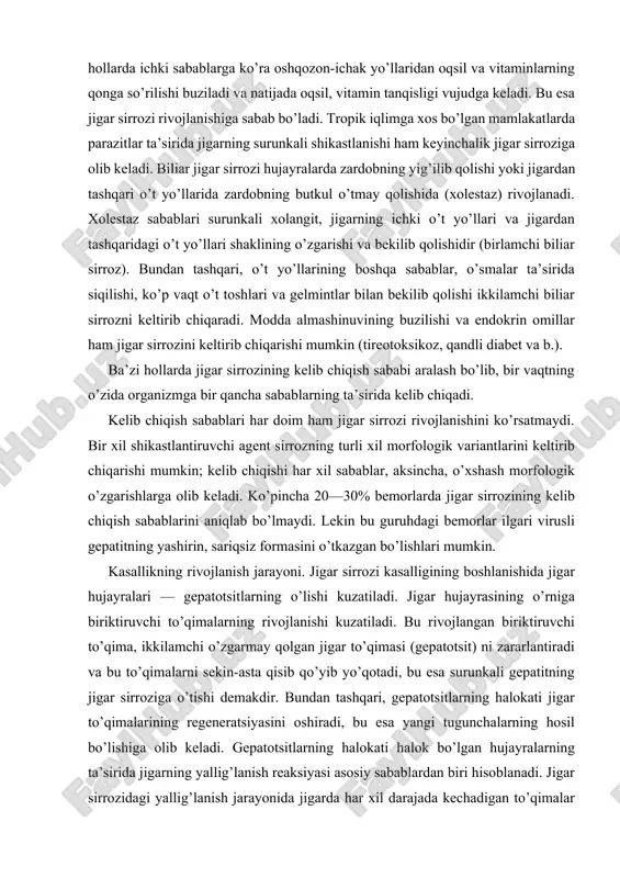 yrasining o’rniga biriktiruvchi to’qimalarning rivojlanishi kuzatiladi. bu rivojlangan biriktiruvchi to’qima, ikkilamchi o’zgarmay qolgan jigar to’qimasi (gepatotsit) ni zararlantiradi va bu to’qimalarni sekin-asta qisib qo’yib yo’qotadi, bu esa surunkali gepatitning jigar sirroziga o’tishi demakdir. bundan tashqari, gepatotsitlarning halokati jigar to’qimalarining regeneratsiyasini oshiradi, bu esa yangi tugunchalarning hosil bo’lishiga olib keladi. gepatotsitlarning halokati halok bo’lgan hujayralarning ta’sirida jigarning yallig’lanish reaksiyasi asosiy sabablardan biri hisoblanadi. jigar sirrozidagi yallig’lanish jarayonida jigarda har xil darajada kechadigan to’qimalar o’zgarishi kuzatiladi. oqibatda jigar to’qimalarining tuzilishi o’zgaradi, qon tomirlarida qon aylanishi buziladi, qon tomirlari siqilib, ularda qon bosimi oshadi, bu esa gepatotsitlarni yana halokatga olib keladi. jigardagi qon bosimining oshishi jigarda qon aylanish sistemasini buzadi. portal gipertoniya vujudga keladi. qorin bo’shlig’ida suv yig’ilishiga va qorataloqning kattalashishiga olib keladi. qorinning oldingi devorida, terining ustida qon tomirlarining kengayishi kuzatiladi. patologo-anatomik manzarasi. jigar sirrozining morfologik manzarasi uchta asosiy jarayon: jigar hujayralari distrofiyasi va o’lishi, ularning tugunli regeneratsiyasi, biriktiruvchi to’qima rivojlanishi bilan …