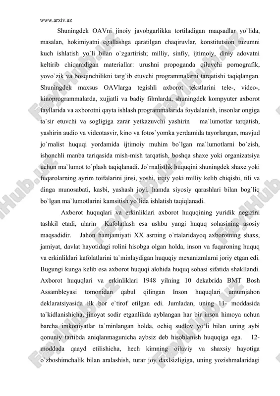 huquqi alohida huquq sohasi sifatida shakllandi. axborot huquqlari va erkinliklari 1948 yilning 10 dekabrida bmt bosh assambleyasi tomonidan qabul qilingan inson huquqlari umumjahon deklaratsiyasida ilk bor e`tirof etilgan edi. jumladan, uning 11- moddasida ta`kidlanishicha, jinoyat sodir etganlikda ayblangan har bir inson himoya uchun barcha imkoniyatlar ta`minlangan holda, ochiq sudlov yo`li bilan uning aybi qonuniy tartibda aniqlanmagunicha aybsiz deb hisoblanish huquqiga ega. 12- moddada qaayd etilishicha, hech kimning oilaviy va shaxsiy hayotiga o`zboshimchalik bilan aralashish, turar joy daxlsizligiga, uning yozishmalaridagi sirlariga yoki uning or-nomusi hamda sha`niga nisbatan asossiz ravishda tajovo`z qilinishi mumkin emas. har qanday inson bunday aralashuv va tajovo`zdan qonun yo`li bilan himoyalanish huquqiga ega. 19-moddada ko`rsatilishicha, har bir inson e`tiqod erkinligi va uni erkin ifoda qilish huquqiga ega; bu hukuq qech bir to`siqsiz o`z e`tiqodiga amal qilish erkinligini hamda axborot va g`oyalarni izlash, olish, va tarqatish erkinligini o`z ichiga oladi. yevropa kengashining inson huquqlari va erkinliklarini himoya qilish to`g`risidagi …