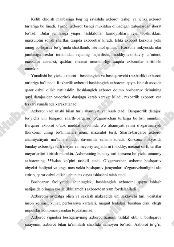 ishlash natijasida olingan xosila (ikkilamchi) axborotdan xam foydalaniladi. axborotni ruyxatga olish va saklash maksadida uni saklovchi turli vositalar inson xotirasi, xujjat, perforasiya kartalari, magnit lentalari, baraban disk, eleqtr impulslar kombinasiyasidan foydalaniladi. axborot yigindisi boshqaruvning axborot tizimini tashkil etib, u boshqaruv jarayonini axborot bilan ta’minlash shaklida namoyon bo’ladi. axborot to’g’ri, aniq, o’z navbatida, obyektiv. mazmunli va qarorlarni qabul qilish uchun tushunarli bo’lishi kerak. axborot xajmi jixatidan kichik, mazmunjixatidan chukur, uning matni tushunarli va sodda bo’lishi lozim. korxonani axborot bilan to’g’ri aloqalar ko’rinishidagi turli-tuman axborot oqimlari vositasida ta’minlanib, ular aniq ishlab chiqarish vazifasini xal etish imkonini beradi. zamonaviy yirik korxonalarda axborot xajmi million xujjat satri gacha yetadi., bu o’rinda barcha axborot tez qayta ishlanishi zarurligini xam inobatga olish zarur. masalan, toshqent aviasiya zavodida kundalik birlamchi axborot million ko’rsatkichni tashkil etadi. bunday sharoitda axborot bilan ishlashni tashkil etish bo’yicha quyidagi qator muammolarni xal etish lozim bo’ladi: 1) maqbul axborot tizimini ishlab chiqishi; 2) …