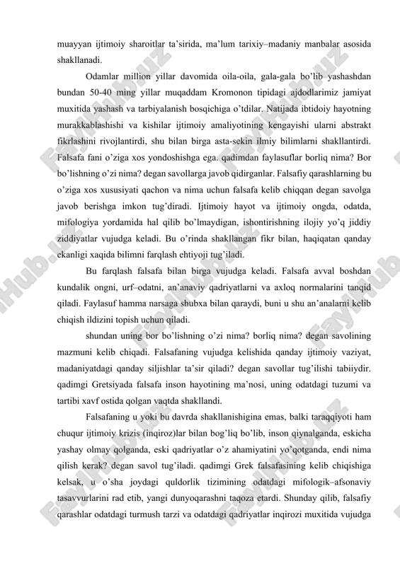 tlarni va axloq normalarini tanqid qiladi. faylasuf hamma narsaga shubxa bilan qaraydi, buni u shu an’analarni kelib chiqish ildizini topish uchun qiladi. shundan uning bor bo’lishning o’zi nima? borliq nima? degan savolining mazmuni kelib chiqadi. falsafaning vujudga kelishida qanday ijtimoiy vaziyat, madaniyatdagi qanday siljishlar ta’sir qiladi? degan savollar tug’ilishi tabiiydir. qadimgi gretsiyada falsafa inson hayotining ma’nosi, uning odatdagi tuzumi va tartibi xavf ostida qolgan vaqtda shakllandi. falsafaning u yoki bu davrda shakllanishigina emas, balki taraqqiyoti ham chuqur ijtimoiy krizis (inqiroz)lar bilan bog’liq bo’lib, inson qiynalganda, eskicha yashay olmay qolganda, eski qadriyatlar o’z ahamiyatini yo’qotganda, endi nima qilish kerak? degan savol tug’iladi. qadimgi grek falsafasining kelib chiqishiga kelsak, u o’sha joydagi quldorlik tizimining odatdagi mifologik–afsonaviy tasavvurlarini rad etib, yangi dunyoqarashni taqoza etardi. shunday qilib, falsafiy qarashlar odatdagi turmush tarzi va odatdagi qadriyatlar inqirozi muxitida vujudga keladi. u eskicha yondashuvlarga xos urf–odatlarni tanqid qilib, yangicha qarashlarni qaror toptirish, yangicha turmush tarzini shakllantirishga …