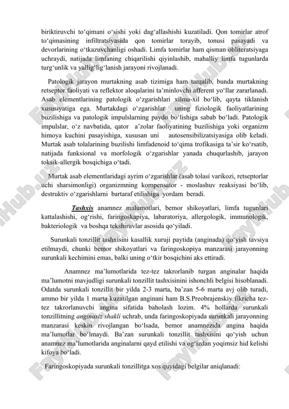 sibilizatsiya maydoniga aylanadi. surunkali tonzillitni rivojlanishida organizmning immun holati muhim ahamiyatga ega. patomorfologiyasi. surunkali tonzillitda rivojlangan patomorfologik o‘zgarishlar uning bosqichlariga bog‘liq bo‘lib,zak uni quyidagicha tasniflaydi: 1. lakunar tonzillit – lakunalarda detrit va bo‘tqasimon yiringli tiqmani to‘planishi; 2. parenxomatozli tonzillit – infeksiya o‘chog‘i bodomcha bezlarning parinximasida joylashib, follikulalarda yiringli jarayonni yuzaga kelishi. 3. paratonzilyar bo‘shlik to‘qimalarida mikroho‘ppozlar hosil bo‘lishi. lakunar va lakunar-parenximatozli tonzillitda lakunalar epiteliy qatlamining ko‘chishi yoki muguzlanishi, yonma-yon joylashgan parenxima maydonining yallig‘lanishi, limfotsit va plazmatik hujayralar infiltratsiyasi, lakunalar yorig‘ida suyuq yiringli ajralma to‘planishi kuzatiladi. ajralma asosan ko‘chgan epiteliy, polimorfyadroli leykotsitlar, plazmatik hujayralar, zamburug‘lar va ovqat parchalaridan iborat. surunkali parenximatozli tonzillit surunkali faol alteratsiya, parenximada yallig‘lanish tufayli infiltratlar, keyinchalik mikroxo‘ppozlar hosil bo‘lishi bilan ifodalanadi. surunkali parenximatozli sklerotik tonzillitda biriktiruvchi to‘qimani o‘sishi yoki dag‘allashishi kuzatiladi. qon tomirlar atrof to‘qimasining infiltratsiyasida qon tomirlar torayib, tonusi pasayadi va devorlarining o‘tkazuvchanligi oshadi. limfa tomirlar ham qisman obliteratsiyaga uchraydi, natijada limfaning chiqarilishi qiyinlashib, mahalliy limfa …