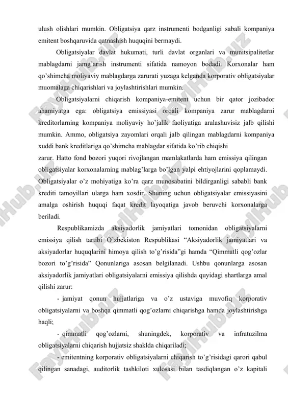 jamiyat qonun hujjatlariga va o’z ustaviga muvofiq korporativ obligatsiyalarni va boshqa qimmatli qog’ozlarni chiqarishga hamda joylashtirishga haqli; · qimmatli qog’ozlarni, shuningdek, korporativ va infratuzilma obligatsiyalarni chiqarish hujjatsiz shaklda chiqariladi; · emitentning korporativ obligatsiyalarni chiqarish to’g’risidagi qarori qabul qilingan sanadagi, auditorlik tashkiloti xulosasi bilan tasdiqlangan o’z kapitali miqdori doirasida; · keyingi uch yilda rentabellik, todovga qobiliyatlilik, moliyaviy barqarorlik va likvidlilikning auditorlik tashkiloti xulosalari bilan tasdiqlangan ijobiy ko’rsatkichlariga ega bo’lgan, shuningdek qonun hujjatlarida belgilangan tartibda mustaqil reyting bahosini olgan emitentlar tomonidan chiqarilishi mumkin. yuqoridagilarni kelib chiqqan holda, obligatsiya - bu: · emitentning qarz majburiyati; · byudjet daromadlaridan oshgan harajatlar qismini moliyalashtirish manbai; · aksiyadorlik jamiyatlari investitsiya loyihalarini moliyalashtirish manbai; · aholi va korxonalar uchun qo’shimcha daromad olish manbai. obligatsiyalarning qodlanish doirasi kengligi sababli, ularni turlari va sifati bo’yicha tasniflash maqsadga muvofiqdir. obligatsiyalarning keng tasnifini keltirish uchun respublikamiz obligatsiya bozoridagi obligatsiyalardan tashqari jahon moliya bozori va transmilliy korporatsiyalar amaliyotida keng qodlaniluvchi obligatsiyalar turlaridan …