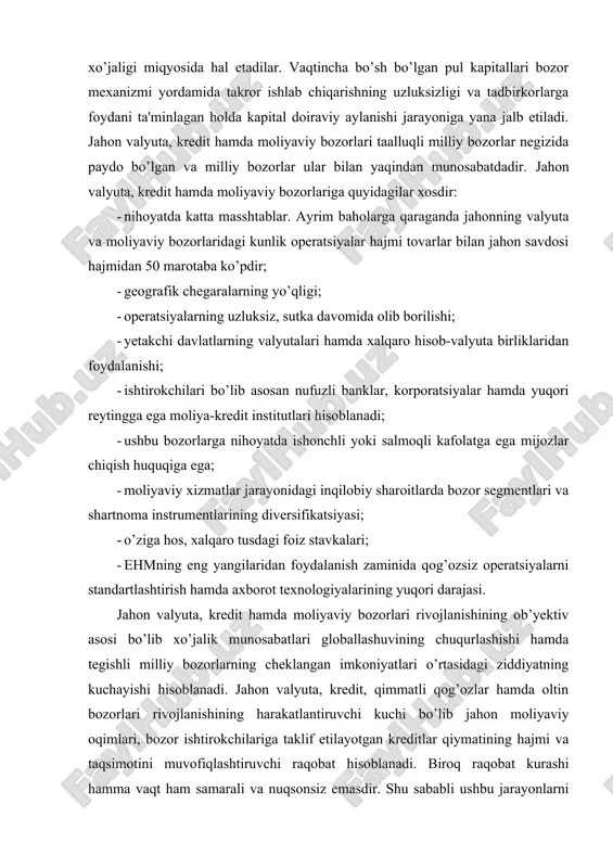 ing cheklangan imkoniyatlari o’rtasidagi ziddiyatning kuchayishi hisoblanadi. jahon valyuta, kredit, qimmatli qog’ozlar hamda oltin bozorlari rivojlanishining harakatlantiruvchi kuchi bo’lib jahon moliyaviy oqimlari, bozor ishtirokchilariga taklif etilayotgan kreditlar qiymatining hajmi va taqsimotini muvofiqlashtiruvchi raqobat hisoblanadi. biroq raqobat kurashi hamma vaqt ham samarali va nuqsonsiz emasdir. shu sababli ushbu jarayonlarni bozor hamda davlat tomonidan muvofiqlashtirilishi birgalikda olib boriladi. davlat jahon bozorlari faoliyatiga inqirozli jarayonlarning oldini olish yoki ularni bartaraf etish maqsadida aralashadi. xalqaro iqtisodiy munosabatlarning rivojlanishi hom ashyo manbalari va iste'molchilar bozorlari uchun raqobat kurashining kuchayishi bilan samarali investitsiyalar hamda moliyaviy oqimlar milliy xarakterini yo’qotgan va o’zining kosmopolitik tabiatini ko’rsatgan holda bir mamlakatdan boshqa bir mamlakatga stihiyali asosda oqib o’tadi. milliy valyuta, kredit va moliyaviy bozorlar o’zlarining mustaqilligini nisbatan saqlab qolgan holda faoliyatlarini to’ldiruvchi hamda milliy iqtisodiyot va pul-kredit tizimlari bilan bog’liq bo’lgan boshqa shu kabi jahon bozorlari bilan chambarchas bog’lanib ketmoqdalar. jahon valyuta, kredit va moliya bozorlari o’zlarining katta imkoniyatlari hamda …