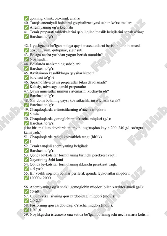 ysi maxsulotlarni berish mumkin emas? ✅ qovun, uzum, qulupnay, sigir suti 43. bolaga necha yoshdan yogurt berish mumkin? ✅ 6 oyligidan 44. bolalarda nanizmning sabablari: ✅ barchasi to’g’ri 45. raxitsimon kasalliklarga qaysilar kiradi? ✅ barchasi to’g’ri 46. spazmofiliya qaysi preparatlar bilan davolanadi? ✅ kaltsiy, talvasaga qarshi preparatlar 47. qaysi minerallar immun sistemasini kuchaytiradi? ✅ barchasi to’g’ri 48. xar doim bolaning qaysi ko'rsatkichlarini o'lchash kerak? ✅ barchasi to’g’ri 49. chaqaloqlarda eritrotsitlarning o'rtacha miqdori: ✅ 5 mln 50. chaqaloqlarda gemoglobinni o'rtacha miqdori (g/l): ✅ barchasi to’g’ri (har biri ma’lum davrlarda mumkin: tug‘ruqdan keyin 200–240 g/l, so‘ngra kamayadi.) 51. chaqaloqlarda rangli ko'rsatkich teng: (birlik) ✅ 1 52. temir tanqisli anemiyaning belgilari: ✅ barchasi to’g’ri 53. qonda leykotsitar formulaning birinchi perekrest vaqti: ✅ xayotining 5chi kuni 54. qonda leykotsitar formulaning ikkinchi perekrest vaqti: ✅ 4-5 yosh 55. bir yoshli sog'lom bolalar periferik qonida leykotsitlar miqdori: ✅ 10000-12000 56. anemiyaning og'ir shakli gemoglobin miqdori bilan …