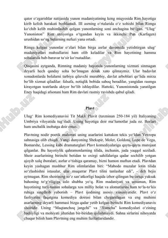 aning umbriya viloyatida tug‘iladi. uning hayotiga doir ma‘lumotlar juda oz. borlari ham unchalik inobatga doir emas. plavtning nodir poetik mahorati uning asarlarini kattakon tekis yo‘ldan yevropa sahnasiga olib chiqdi. yangi dunyoning shekspir, moler, goldoni, lope de vega, bomarshe, lessing kabi dramaturglari plavt komediyalariga qayta-qayta murojaat qilganlar. bu hayotiylik qahramonlarning tilida, inchunin, juda yaqqol seziladi. shoir asarlarining birinchi betidan to oxirgi sahifalariga qadar sochilib yotgan ajoyib xalq iboralari, asrlar o‘tishiga qaramay, bizni hamon maftun etadi. plavtdan keyin yashagan mashhur rim olimlaridan biri: “mabodo muzalar lotin tilida so‘zlashishni istasalar, ular muqarrar plavt tilini tanlashar edi”, - deb bejis aytmagan. rim shoirining so‘z san‘atkorligi haqida izhor qilingan bu tariqa yuksak bahoning to‘g‘riligiga aslo shubha yo‘q. rim madaniyati va umuman, rim hayotining turli-tuman sohalarga xos milliy holat va alomatlarini ham to‘la-to‘kis ruhiga singdirib yuborish – plavt ijodining asosiy xususiyatidir. plavt o‘z faoliyatini faqatgina komediya doirasi bilan chegaralagan va eng muhimi asarlarning deyarli hammasi bizga …