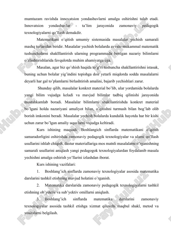 mumtazam ravishda innovatsion yondashuvlarni amalga oshirishni talab etadi. innovatsion yondashuvlar - ta’lim jarayonida zamonaviy pedagogik texnologiyalarni qo’llash demakdir. matematikani o’qitish umumiy sistemasida masalalar yechish samarali mashq turlaridan biridir. masalalar yechish bolalarda avvalo mukammal matematik tushunchalarni shaklllantirish ularning programmada berilgan nazariy bilimlarni o’zlashtirishlarida favqulotda muhim ahamiyatga ega. masalan, agar biz qo’shish haqida to’g’ri tushuncha shakllantirishni istasak, buning uchun bolalar yig’indini topishga doir yetarli miqdorda sodda masalalarni deyarli har gal to’plamlarni birlashtirish amalini, bajarib yechishlari zarur. shunday qilib, masalalar konkret material bo’lib, ular yordamida bolalarda yangi bilim vujudga keladi va mavjud bilimlar tadbiq qilinishi jarayonida mustahkamlab boradi. masalalar bilimlarni shakllantirishda konkret material bo’lgani holda nazariyani amaliyot bilan, o’qitishni turmush bilan bog’lab olib borish imkonini beradi. masalalar yechish bolalarda kundalik hayotda har bir kishi uchun zarur bo’lgan amaliy uquvlarni vujudga keltiradi. kurs ishining maqsadi: boshlangich sinflarda matematikani o’qitish samaradorligini oshirishda zamonaviy pedagogik texnologiyalar va ularni qo’llash usullarini ishlab chiqish, dastur materiallariga mos matnli …