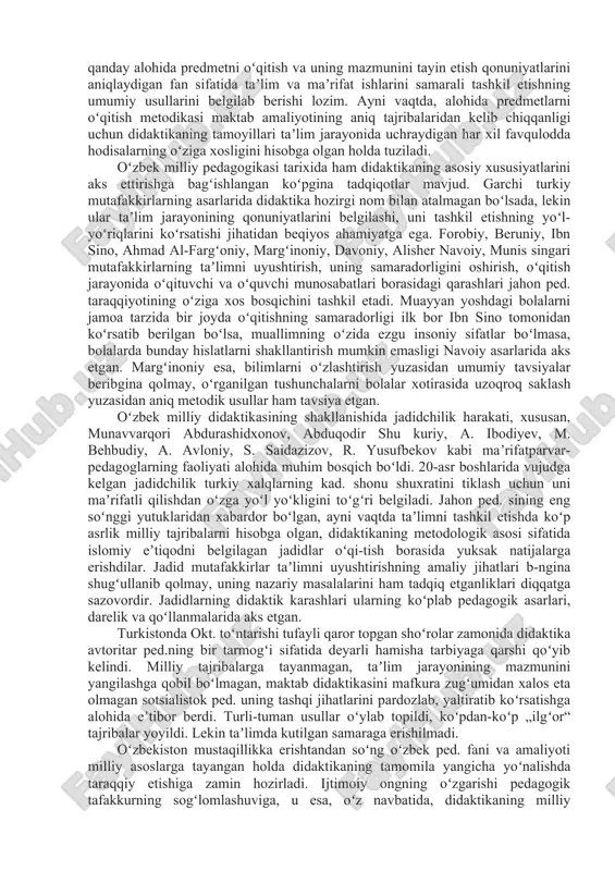 sga tayanilgandagina tushunarli tarzda izohlanishi mumkinligi anglab yetildi. kalom falsafasi taʼlim olamni bilishning vositasi ekanligini, bilish jarayonining cheki yoʻq, ammo inson bilishi mumkin boʻlgan bilimlar cheklanganligini koʻrsatishi bilan diqqatga sazovordir. didaktika umumiy psixologiya, oʻqitish psixologiyasi hamda bilish nazariyasi bilan uzviy bogʻliq. bu fanlarning har biri bolaning bilish faoliyati va uni amalga oshirilish jarayoni toʻgʻrisida alohida bilim beradi. taʼlim mazmuni va usullarini belgilash borasida ham mazkur aloqadorlik katta ahamiyatga ega. didaktika har qanday alohida predmetni oʻqitish va uning mazmunini tayin etish qonuniyatlarini aniqlaydigan fan sifatida taʼlim va maʼrifat ishlarini samarali tashkil etishning umumiy usullarini belgilab berishi lozim. ayni vaqtda, alohida predmetlarni oʻqitish metodikasi maktab amaliyotining aniq tajribalaridan kelib chiqqanligi uchun didaktikaning tamoyillari taʼlim jarayonida uchraydigan har xil favqulodda hodisalarning oʻziga xosligini hisobga olgan holda tuziladi. oʻzbek milliy pedagogikasi tarixida ham didaktikaning asosiy xususiyatlarini aks ettirishga bagʻishlangan koʻpgina tadqiqotlar mavjud. garchi turkiy mutafakkirlarning asarlarida didaktika hozirgi nom bilan atalmagan boʻlsada, lekin ular …