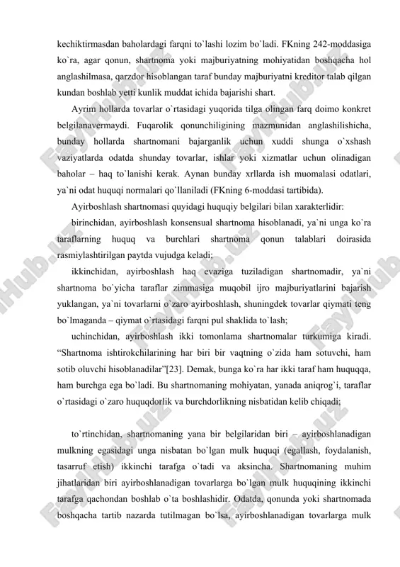 shartnomaning yana bir belgilaridan biri – ayirboshlanadigan mulkning egasidagi unga nisbatan bo`lgan mulk huquqi (egallash, foydalanish, tasarruf etish) ikkinchi tarafga o`tadi va aksincha. shartnomaning muhim jihatlaridan biri ayirboshlanadigan tovarlarga bo`lgan mulk huquqining ikkinchi tarafga qachondan boshlab o`ta boshlashidir. odatda, qonunda yoki shartnomada boshqacha tartib nazarda tutilmagan bo`lsa, ayirboshlanadigan tovarlarga mulk huquqi ayirboshlash shartnomasiga muvofiq, sotib oluvchi hisoblanadigan taraflarga ikkala taraf tegishli tovarlarni topshirish majburiyatini bajargandan so`ng bir vaqtda o`tadi (fk, 500-modda). ayirboshlash shartnomasining predmeti muayyan moddiy qiymatga ega bo`lgan hamda iqtisodiy munosabatning predmeti bo`la oladigan, ayni paytda kishilarning u yoki bu ehtiyojlarini qondira oladigan narsalar, ya`ni ashyolar bo`la oladi. ashyolar ishlab chiqarish vositalari va iste`mol buyumlari ko`rinishida, ko`char va ko`chmas mulk shakllarida bo`lishi mumkin. biroq, bu yerda muhimi, ashyolarning fuqarolik muomalasida bo`lshpi masalasidir. fkning 82-moddasiga ko`ra, fuqarolik huquqlarining obyektlari erkin suratda boshqa shaxslarga berilishi yoki universal huquqiy vorislik (meros qilib olish, yuridik shaxsni qayta tashkil etish) tartibida yoxud boshqa usul …