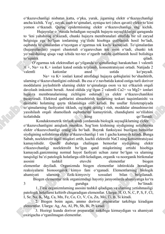 nlik 1sm3 eritmaning elektr o‘tkazuvchanligi bo‘lib, birligi oitt1 • sm”1. eritmaning solishtirma elektr o ‘tkazuvchanligi hajm birligidagi eritmada mavjud bo‘lgan ionlar konsentratsiyasiga va ularning harakat tezligiga bog'liq. ionlarning konsentratsiyasi qancha yuqori bo’lsa, solishtirma elektr o'tkazuvchanlik shuncha katta boladi. o‘z navbatida ionlarning harakat tezligi ularning o‘lchamlari, gidratlanish darajasi, eritmaning temperaturasi va qovushqoqligiga bog‘liq boiadi. ionlarning harakat tezligi ortishi bilan solishtirma elektr o‘tkazuvchanlik ham ortadi. tirik organizm to‘qimalaridagi elektr o‘tkazuvchanlik hodisalarini o‘rganish katta ahamiyat kasb etib, bu usul hujayra va to‘qimalardagi jarayonlarni o‘rganishda keng qo‘llanadi. odam organizmidagi turli to‘qima va biologik suyuqliklarning solishtirma elektr o‘tkazuvchanligi bir-biridan farq qiladi. masalan, orqa miya suyuqligi, qon zardobi, limfa, o‘t suyuqligining elektr o‘tkazuvchanligi katta. muskul, bosh miyaning kulrang moddasining elektr o‘tkazuvchanligi nisbatan katta, o‘pka, yurak, jigarning elektr o‘tkazuvchanligi ancha kichik. yog‘, suyak, asab to‘qimalari, ayniqsa teri (shox qavati) elektr to‘kini yomon o‘tkazadi. quruq epidermisning elektr o‘tkazuvchanligi eng kichik. hujayralar o ‘rtasida boladigan suyuqlik hujayra suyuqliklariga qaraganda …
