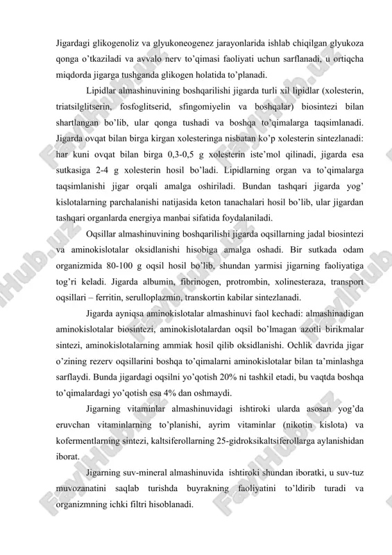 ylanishidan iborat. jigarning suv-mineral almashinuvida ishtiroki shundan iboratki, u suv-tuz muvozanatini saqlab turishda buyrakning faoliyatini to’ldirib turadi va organizmning ichki filtri hisoblanadi. azotli asoslarning almashinuvida jigarning ishtirok etishi ularning oddiy moddalardan sintezlanishi va siydik kislotagacha oksidlanishida namoyon bo’ladi. azotli asoslar boshqa organlar tomonidan nukleozidlar, nukleotidlar va nuklein kislotalar sintezida foydalaniladi, siydik kislotasi esa modda almashinuvining oxirgi mahsuloti sifatida chiqarib yuboriladi. 2. jigarning mochevina va o’t hosil qilish funktsiyasi. jigar- ammiakdan mochevina hosil qilish siklining hamma fermentlari bo’lgan yagona organ. boshqa to’qimalarda hosil bo’lgan ammiak jigarda zararsiz mahsulot – mochevinaga aylanadi va qonga ajratiladi. oqsillar, oqsil bo’lmagan azotli birikmalar (aminokislotalar, purin, pirimidin, biogen aminlar)ning jadal katabolizmidan jigarda mochevina hosil bo’lishi oshadi, uning qonda va siydik tarkibida ajralish miqdori ortadi. jigar maxsus suyuq modda – o’t ishlab chiqaradi va bu suyuqlik ingichka ichakka quyiladi. faqatgina jigarda o’t kislotalar va ularning komyugatlari hosil bo’ladi hamda ular ichakda lipidlarning hazm bo’lishi va so’rilishida foydalaniladi. …