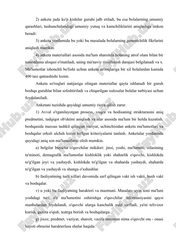 i ma'lum yoshdagi turi, o'z ma'lumotini oshirishga o'quvchilar informasiyasini qaysi manbalardan foydalandi, o'quvchi ularga kanchalik vakt sarfladi, ya'ni telivizor kurish, gazeta o'qish, teatrga borish va boshqalarga. g) jixoz, predmet, vaziyat, sharoit, vazifa umuman nima o'quvchi ota - onasi hayoti obrazini harakterlasa shular haqida: d) bolaning oilasidagi, sinf jamoaidagi urni, bolalarning bir-birlari bilan kattalar bilan munosabatlari. e) anketalar jamoatchilik fikrini, tipik muloxaza va boshqa tadqiqot metodlari bilan bog'langan holda kullanishi talab qilinadi. 2. anketani tuzishda uning mazmunini o'rganilayotgan prosess yoki hodisaning strukturasi bilan mos kelishi talab etilishi e'tiborga olish lozim. buning uchun anketa so'roqlaridan olinadigan asosiy informasiyani oldindan aniqlash mumkin. anketadagi savollar shunday tuzilishi kerakki, javoblar tadqiqot predmetining bosh programma-siga mos, maksimal ishonchli ma'lumotlar bersin. anketadagi savollarda bosh savolga javobnng ob'ektivligini tekshiradigan savollarning bo'lishi ham nazarda to'tishi lozim. masalan: “ sening matematikaga munosabating qanday?” degan savol “o'z sevgan predmetingni ayt?”, “ sening sevgan o'qituvching?”, “ sening sevgan mashg'uloting?” kabi savollar bilan …