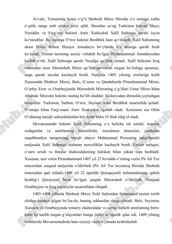 nidan qatl etiladi).1408 yil 22 aprelda qoraquyunli turkmanlarning qabila boshlig‘i qorayusuf bilan bo‘lgan jangda mironshoh o‘ldiriladi. natijada ozarbayjon va iroq temuriylar tasarrufidan chiqadi. 1405-1408 yillarda shohruh mirzo xalil sultondan samarqand taxtini tortib olishga harakat qilgan bo‘lsa-da, buning uddasidan chiqa olmadi. balx, seyiston, xuroson va ozarbayjonda temuriy shahzodalar va ayrim nufuzli amirlarning birin-ketin ko‘tarilib turgan g‘alayonlari bunga jiddiy to‘sqinlik qilar edi, 1409 yilning boshlarida movarounnahrda ham siyosiy vaziyat yanada keskinlashdi. bu vaqtda amir xudoydod xalil sultonni samarqand yaqinidagi sheroz qishlog‘ida mag‘lubiyatga uchratib, uning o‘zini asirlikka oladi. xuroson hokimi shohruh esa mozandaron, mashhad, seyiston va kirmondagi g‘alayonlarni bostirib, bu viloyatlarda osoyishtalik o‘rnatadi. so‘ngra butun e’tiborini movarounnahrga qaratadi va 1409 yil 25 aprelda amudaryodan o‘tib, samarqandga qo‘shin tortadi. bu jangda xalil sultonni asir olgan amir sulton qo‘shinlari tor-mor etilib, xalil sulton asirlikdan ozod qilinadi hamda ray viloyatining (eronda) hokimligiga tayinlanib 1411 yilda vafot etadi. 1409 yilning oxiriga qadar movarounnahrda tinchlik va isoyishtalik o‘rnatib, …