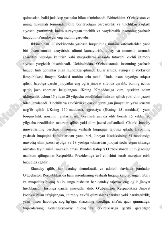 entiga avf etilishini surab murojaat etish huquqiga egadir. shunday qilib, har qanday demokratik va adolatli davlatda jumladan o`zbekiston respublikasida ham insonlarning yashash huquqi kafolatlangan tabiiy va muqaddas huquq bulib, unga nisbatan har qanday tajovuz eng og`ir jinoyat hisoblanadi. insonga qarshi jinoyatlar deb, o`zbekiston respublikasi jinoyat kodeksi bilan ta'qiqlangan, ijtimoiy xavfli qilmishlar (harakat yoki harakatsizlik) ya'ni inson hayotiga, sog`lig`iga, shaxsning ozodligi, sha'ni, qadr qimmatiga, fuqarolarning konstitutsiyaviy huquq va erkinliklariga qarshi qaratilgan jinoyatlarga aytiladi. shaxsga qarshi jinoyatlar jinoyat kodeksi bo`yicha quyidagi turlarga ajratilgan: · hayotga qarshi jinoyatlar; · sog`liqqa qarshi jinoyatlar; · hayot yoki sog`liq uchun xavfli jinoyatlar; · nomusga qarshi qaratilgan jinoyatlar; · oilaga, yoshlarga va ahloqqa qarshi jinoyatlar; · shaxsning ozodligi, sha'ni va qadr-qimmatiga qarshi jinoyatlar; · fuqarolarning konstitutsiyaviy huquq va erkinliklariga qarshi jinoyatlar. o`zbekiston respublikasi konstitutsiyasining 26-moddasida: «hech kim qiynoqqa solinishi, zuravonlikka, shavqatsizlik yoki inson qadrqimmatini kamsituvchi boshqa tarzdagi taziyiqqa duchor etilishi mumkin emas. hech kimda uning roziligisiz tibbiy …