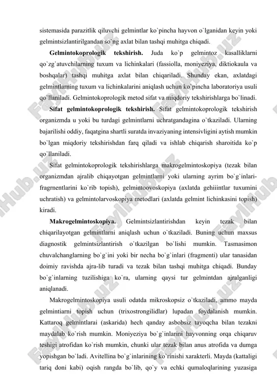 menti) ular tanasidan doimiy ravishda ajra-lib turadi va tezak bilan tashqi muhitga chiqadi. bunday bo`g`inlarning tuzilishiga ko`ra, ularning qaysi tur gelmintdan ajralganligi aniqlanadi. makrogelmintoskopiya usuli odatda mikroskopsiz o`tkaziladi, ammo mayda gelmintiarni topish uchun (trixostrongilidlar) lupadan foydalanish mumkin. kattaroq gelmintlarai (askarida) hech qanday asbobsiz tayoqcha bilan tezakni maydalab ko`rish mumkin. moniyeziya bo`g`inlarini hayvonning orqa chiqaruv teshigi atrofidan ko`rish mumkin, chunki ular tezak bilan anus atrofida va dumga yopishgan bo`ladi. avitellina bo`g`inlarining ko`rinishi xarakterli. mayda (kattaligi tariq doni kabi) oqish rangda bo`lib, qo`y va echki qumaloqlarining yuzasiga sezilarli darajada sepilgandek ko`rinadi. ko`pincha tezakni tekshirishdan oldin uni ketma-ket bir necha marta yuvish kerak. buning uchun tekshiriladigan tezak chelak yoki boshqa idishga solinib, ustidan suv quyiladi, yaxshilab aralashtirib tindiriladi, suyuq qismi boshqa idishga quyiladi, cho`kmasining ustiga esa yana toza suv quyiladi va aralashtiriladi. bu ish tiniq cho`kma hosil bo`lguncha takrorlanadi. so`ngra cho`kmaga ozgina suv qo`shilib, oz-ozdan qora laganchaga solinadi va diqqat bilan tekshiriladi. mayda …