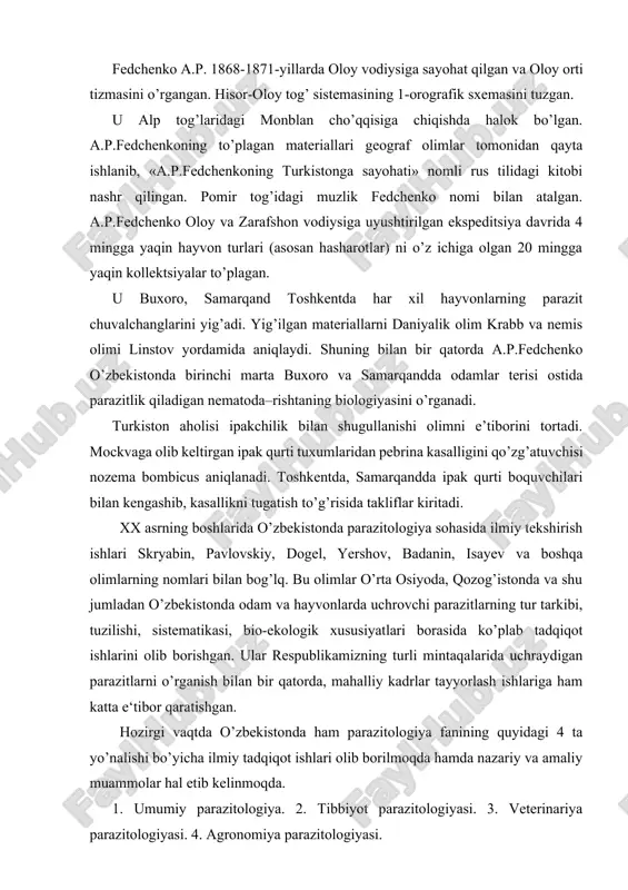 . u alp tog’laridagi monblan cho’qqisiga chiqishda halok bo’lgan. a.p.fedchenkoning to’plagan materiallari geograf olimlar tomonidan qayta ishlanib, «a.p.fedchenkoning turkistonga sayohati» nomli rus tilidagi kitobi nashr qilingan. pomir tog’idagi muzlik fedchenko nomi bilan atalgan. a.p.fedchenko oloy va zarafshon vodiysiga uyushtirilgan ekspeditsiya davrida 4 mingga yaqin hayvon turlari (asosan hasharotlar) ni o’z ichiga olgan 20 mingga yaqin kollektsiyalar to’plagan. u buxoro, samarqand toshkentda har xil hayvonlarning parazit chuvalchanglarini yig’adi. yig’ilgan materiallarni daniyalik olim krabb va nemis olimi linstov yordamida aniqlaydi. shuning bilan bir qatorda a.p.fedchenko o’zbekistonda birinchi marta buxoro va samarqandda odamlar terisi ostida parazitlik qiladigan nematoda–rishtaning biologiyasini o’rganadi. turkiston aholisi ipakchilik bilan shugullanishi olimni e’tiborini tortadi. mockvaga olib keltirgan ipak qurti tuxumlaridan pebrina kasalligini qo’zg’atuvchisi nozema bombicus aniqlanadi. toshkentda, samarqandda ipak qurti boquvchilari bilan kengashib, kasallikni tugatish to’g’risida takliflar kiritadi. xx asrning boshlarida o’zbekistonda parazitologiya sohasida ilmiy tekshirish ishlari skryabin, pavlovskiy, dogel, yershov, badanin, isayev va boshqa olimlarning nomlari bilan bog’lq. …
