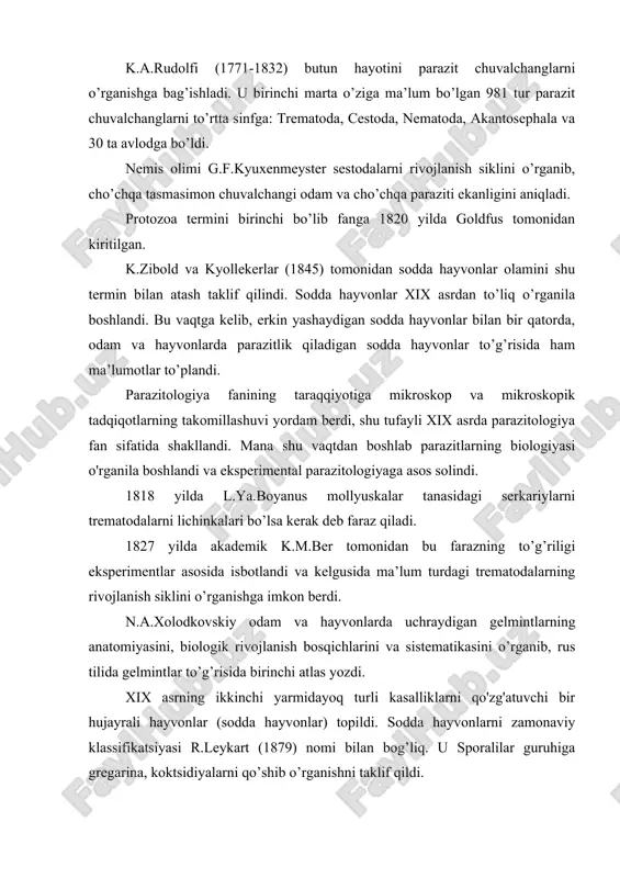 rganib, ular o’ziga o’xshash avlodlardan paydo bo’lishini ilmiy asoslab bergan. k.a.rudolfi (1771-1832) butun hayotini parazit chuvalchanglarni o’rganishga bag’ishladi. u birinchi marta o’ziga ma’lum bo’lgan 981 tur parazit chuvalchanglarni to’rtta sinfga: trematoda, cestoda, nematoda, akantosephala va 30 ta avlodga bo’ldi. nemis olimi g.f.kyuxenmeyster sestodalarni rivojlanish siklini o’rganib, cho’chqa tasmasimon chuvalchangi odam va cho’chqa paraziti ekanligini aniqladi. protozoa termini birinchi bo’lib fanga 1820 yilda goldfus tomonidan kiritilgan. k.zibold va kyollekerlar (1845) tomonidan sodda hayvonlar olamini shu termin bilan atash taklif qilindi. sodda hayvonlar xix asrdan to’liq o’rganila boshlandi. bu vaqtga kelib, erkin yashaydigan sodda hayvonlar bilan bir qatorda, odam va hayvonlarda parazitlik qiladigan sodda hayvonlar to’g’risida ham ma’lumotlar to’plandi. parazitologiya fanining taraqqiyotiga mikroskop va mikroskopik tadqiqotlarning takomillashuvi yordam berdi, shu tufayli xix asrda parazitologiya fan sifatida shakllandi. mana shu vaqtdan boshlab parazitlarning biologiyasi o'rganila boshlandi va eksperimental parazitologiyaga asos solindi. 1818 yilda l.ya.boyanus mollyuskalar tanasidagi serkariylarni trematodalarni lichinkalari bo’lsa kerak deb faraz …