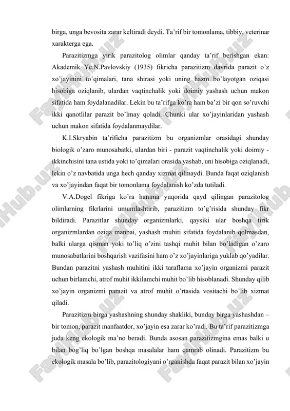 ’yadilar. bundan parazitni yashash muhitini ikki taraflama xo’jayin organizmi parazit uchun birlamchi, atrof muhit ikkilamchi muhit bo’lib hisoblanadi. shunday qilib xo’jayin organizmi parazit va atrof muhit o’rtasida vositachi bo’lib xizmat qiladi. parazitizm birga yashashning shunday shakliki, bunday birga yashashdan – bir tomon, parazit manfaatdor, xo’jayin esa zarar ko’radi. bu ta’rif parazitizmga juda keng ekologik ma’no beradi. bunda asosan parazitizmgina emas balki u bilan bog’liq bo’lgan boshqa masalalar ham qamrab olinadi. parazitizm bu ekologik masala bo’lib, parazitologiyani o’rganishda faqat parazit bilan xo’jayin o’rtasidagi munosabatlar emas balki parazitik hayot kechirish natijasida yuzaga keladigan oqibatlar ham o’rganiladi. parazitizm aslida parazit bo’lib yashagan organizmni birinchidan o’zini himoya qilishi va boshqa organism hisobiga oziqlanish uchun doimo intilishi natijasida yuzaga kelgan (chendler,1956). ayrim ma’lumotlarga ko’ra tabiatda erkin hayot kechiradigan organizmlar soniga nisbatan parazitlar ko’proqdir. tabiatda biror organism yoqki, uni o’ziga xos biron bir paraziti mavjud bo’lmasin. ko’pchilik organizmlar o’ziga xos parazitlardan tashqari boshqa hayvonlardan yuqtirib olgan …