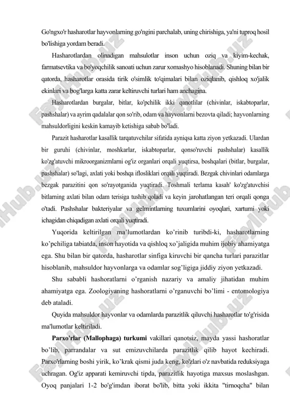 sog’ligiga jiddiy ziyon yetkazadi. shu sababli hashoratlarni o’rganish nazariy va amaliy jihatidan muhim ahamiyatga ega. zoologiyaning hashoratlarni o’rganuvchi bo’limi - entomologiya deb ataladi. quyida mahsuldor hayvonlar va odamlarda parazitlik qiluvchi hasharotlar to'g'risida ma'lumotlar keltiriladi. parxo'rlar (mallophaga) turkumi vakillari qanotsiz, mayda yassi hashoratlar bo’lib, parrandalar va sut emizuvchilarda parazitlik qilib hayot kechiradi. parxo'rlarning boshi yirik, ko’krak qismi juda keng, ko'zlari o'z navbatida reduksiyaga uchragan. og'iz apparati kemiruvchi tipda, parazitlik hayotiga maxsus moslashgan. oyoq panjalari 1-2 bo'g'imdan iborat bo'lib, bitta yoki ikkita "tirnoqcha" bilan tugallanadi. parxo'rlar o'zlarining tuzilishi bilan bir tomondan pichanxo'rlarga o'xshasa, ikkinchi tomondan bitlarga o'xshab ketadi. parxo'rlar patlar, parlar, sochlar, tuklar orasida yoki terida parazitlik qilib hayot kechiradi. teri epidermisi, jun, momiq va par bilan oziqlanadi. ularning ayrim turlari hatto yirik qushlarning og'iz bo'shlig'ida uchrab, ularning endoparazitlariga ayiangan. tuxumlari qopqoqchali bo'lib, patlarga, sochlarga, junlarga yopishib turadi. shunday tuxumlardan tez muddat ichida lichinkalar paydo bo'ladi. lichinkalar o'z tuzilishiga ko'ra voyaga yetganlariga …