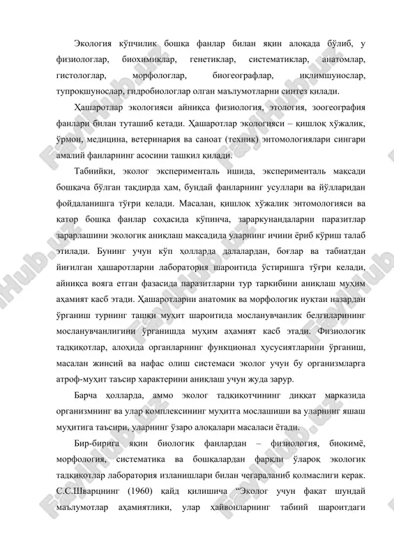 на, ветеринария ва саноат (техник) энтомологиялари сингари амалий фанларнинг асосини ташкил қилади. табиийки, эколог эксперименталь ишида, эксперименталь мақсади бошқача бўлган тақдирда ҳам, бундай фанларнинг усуллари ва йўлларидан фойдаланишга тўғри келади. масалан, қишлоқ хўжалик энтомологияси ва қатор бошқа фанлар соҳасида кўпинча, зараркунандаларни паразитлар зарарлашини экологик аниқлаш мақсадида уларнинг ичини ёриб кўриш талаб этилади. бунинг учун кўп ҳолларда далалардан, боғлар ва табиатдан йиғилган ҳашаротларни лаборатория шароитида ўстиришга тўғри келади, айниқса вояга етган фазасида паразитларни тур таркибини аниқлаш муҳим аҳамият касб этади. ҳашаротларни анатомик ва морфологик нуқтаи назардан ўрганиш турнинг ташқи муҳит шароитида мосланувчанлик белгиларининг мосланувчанлигини ўрганишда муҳим аҳамият касб этади. физиологик тадқиқотлар, алоҳида органларнинг функционал ҳусусиятларини ўрганиш, масалан жинсий ва нафас олиш системаси эколог учун бу организмларга атроф-муҳит таъсир характерини аниқлаш учун жуда зарур. барча ҳолларда, аммо эколог тадқиқотчининг диққат марказида организмнинг ва улар комплексининг муҳитга мослашиши ва уларнинг яшаш муҳитига таъсири, уларнинг ўзаро алоқалари масаласи ётади. бир-бирига яқин биологик фанлардан – …