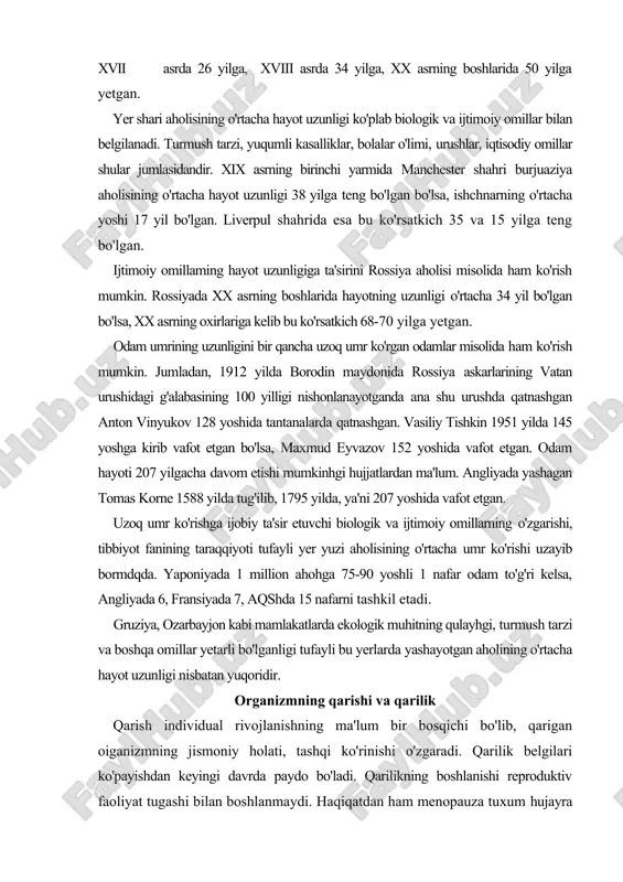 . gruziya, ozarbayjon kabi mamlakatlarda ekologik muhitning qulayhgi, turmush tarzi va boshqa omillar yetarli bo'lganligi tufayli bu yerlarda yashayotgan aholining o'rtacha hayot uzunligi nisbatan yuqoridir. organizmning qarishi va qarilik qarish individual rivojlanishning ma'lum bir bosqichi bo'lib, qarigan oiganizmning jismoniy holati, tashqi ko'rinishi o'zgaradi. qarilik belgilari ko'payishdan keyingi davrda paydo bo'ladi. qarilikning boshlanishi reproduktiv faoliyat tugashi bilan boshlanmaydi. haqiqatdan ham menopauza tuxum hujayra yetilib chiqishining to'xtashini bildiradi. ammo menopauza va ayrim tashqi belgilar qarilikni bildirmaydi. qarilikning ko'plab belgilari reproduktiv faoliyat to'xtashidan oldin ham boshlanadi. u jismoniy holat (soch to'kilishi, ko'rishning o'zgarishi), ba'zi organlar funksiyasining o'zgarishida namayon bo'ladi. masalan, erkaklarda jinsiy gormonlar ishlab chiqarilishining ko'payishi vagipofizning gonadotrop gormonlari ishlab chiqarilishining ko'payishi 25 yoshlardan boshlanadi. odamning biologikyosliini aniqlashning murakkabligi shundaki, qarilikning ayrim belgilari har xil yoshda va davrda paydo bo'ladi. bundan tashqari, yosh bilan bog'liq o'zgarishlar turli yoshda bir-biridan farq qiladi. masalan, terining elastikligi 30 yoshli ayol va 80 yoshli erkakda bir xil …
