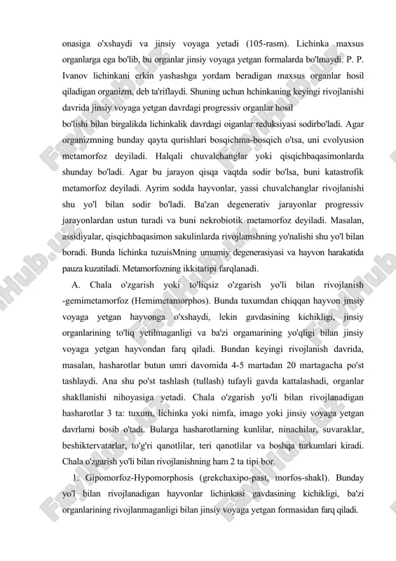 lanishi nihoyasiga yetadi. chala o'zgarish yo'li bilan rivojlanadigan hasharotlar 3 ta: tuxum, lichinka yoki nimfa, imago yoki jinsiy voyaga yetgan davrlarni bosib o'tadi. bularga hasharotlarning kunlilar, ninachilar, suvaraklar, beshiktervatarlar, to'g'ri qanotlilar, teri qanotlilar va boshqa turkumlari kiradi. chala o'zgarish yo'li bilan rivojlanishning ham 2 ta tipi bor. 1. gipomorfoz-hypomorphosis (grekchaxipo-past, morfos-shakl). bunday yo'l bilan rivojlanadigan hayvonlar lichinkasi gavdasining kichikligi, ba'zi organlarining rivojlanmaganligi bilan jinsiy voyaga yetgan formasidan farq qiladi. 2.gipermorfoz - hupermorphosis (gerekchagiper - yuqori, morfos -shakl). bunday hayvonning ucliinkalik davri uzoq vaqt davom etadi. b. to'liq,o'zgarish yo'li bilan rivojlanish yoki to'liq metamorfoz -golometamorfoz (holometamorposis). bunday rivojlanishdatuxumdan chiqqan lichinka tashqi va ichki tuzilishiga ko'ra ota-ona forrnalariga mutlaqo o'xshamaydi. bunday lichinka chin lichinka yoki qurt deb ataladi va ba'zi uchinkaga xos organlarning mavjudhgi, jinsiy voyaga yetgan davrdagi organlarning yo'qhgi bilan farq qiladi. bunday rivojlanishga ba'zi hasharotlar, amfibiyalar rivojlanishi misol bo'ladi. hasharotiar metamorfozi hasharotlarda postembrional rivojlanish davrida gavdaning o'sishi va shaklning o'zgarishi …