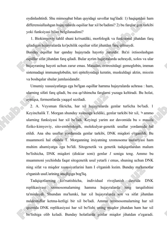 li i emas, shuning uchun dnk ning sifat va miqdor xususiyatlarini ham i o'rganish lozim. bunday ma'lumotlar o'rganish usuuarining aniqligiga bog'liq. tadqiqotlarning ko'rsatishicha, individual rivojlanish davrida dnk replikasiyasi xromosomalarning hamma hujayralarda teng tarqalishini ta'minlaydi. shundan ma'lumki, har xil hujayralarda son va sifat jihatdan nuldeotidlar ketma-ketligi bir xil bo'ladi. ammo xromosomalarning har xil qismida dnk replikasiyasi har xil bo'lishi uning miqdor jihatdan ham har xil bo'lishiga olib keladi. bunday holatlarda genlar miqdor jihatdan o'zgaradi. ba'zan esa genomning sifat jihatdan o'zgarishi ham kuzatiladi. genomning sifat jihatdan o'zgariswning 2 ta turi mavjud: 1) limfositlar differensiasiyasi tufayli immunoglobulin genining qayta qurilishi; 2) " embriogenezning dastlabki davrlarida tirik oigariizmlarning ba'zi turlarida xromatinlarning eiiminasiyasi va diminusiyasi (kamayishi) kuzatiladi. hujayra va to'qima differcnsiasiyasining genetik nazorat qilinishi. embrional rivojlanish davridasodir bo'ladigan hammahodisalar genotip tomonidan boshqariladi. ammo bu jarayonlarda genlar ishtiroki tahlil qilinmaydi. masalan, urug'lanish, maydalanish, blastula, gastrulyasiya jarayonlari genlar tomonidan qanday idora etilishi bayon etilmaydi. chunki ayni paytda …