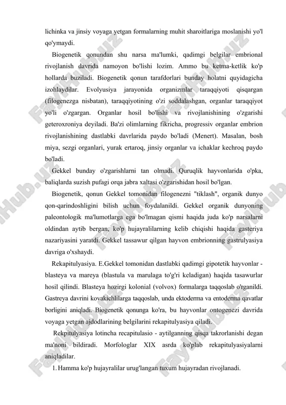 ini rekapitulyasiya qiladi. rekpitulyasiya lotincha recapitulasio - aytilganning qisqa takrorlanishi degan ma'noni bildiradi. morfologlar xix asrda ko'plab rekapitulyasiyalarni aniqladilar. 1. hamma ko'p hujayralilar urug'langan tuxum hujayradan rivojlanadi. 2. ko'pchilik hayvonlarning embrional rivojlanishi davrida embrion varaqlari hosil bo'ladi. 3. hamma umurqalilarda xorda hosil bo'ladi. 4. qushlar, sut emizuvchilar va odam embrionining rivojlanishi davrida jabra yoriqlari hosil bo'ladi, yuragi baliqlar yuragiga o'xshaydi, ayiruv organlari pronefros tipidabo'ladi.embrionning keyingi rivojlanishi davrida bu organlar o'zgarib, mazkur sinfga xos belgilar paydo bo'ladi. 5. palma o'g'risining rivojlanishi biogenetik qonunning isboti -t hisoblanadi. uni qaroqchi krab yoki kokos krabi ham deyiladi. bu hayvon quruqlikda yashab, kokos yong'og'i bilan oziqlanadi. o'pka bilan nafas oladi, agar 4-5 soat suvga solib qo'yilsa, o'ladi. tuxumini bir-biriga tizib qo'yadi, tuxumdan chiqqan plankton lichinkasi zoea deyiladi. jabra yoriqlari yo'qolmaydi, ammo nafas olishda qatnashmaydi. biogenetik qonun tarafdorlari palma o'g'risini ontogenezda filogenez takrorlanishiga yaqqol misol, deb qaraydilar. 6.amfibiyalar individual rivojlanishi ham rekapitulyasiya hisoblanadi. baqa lichinkasining dumi, …