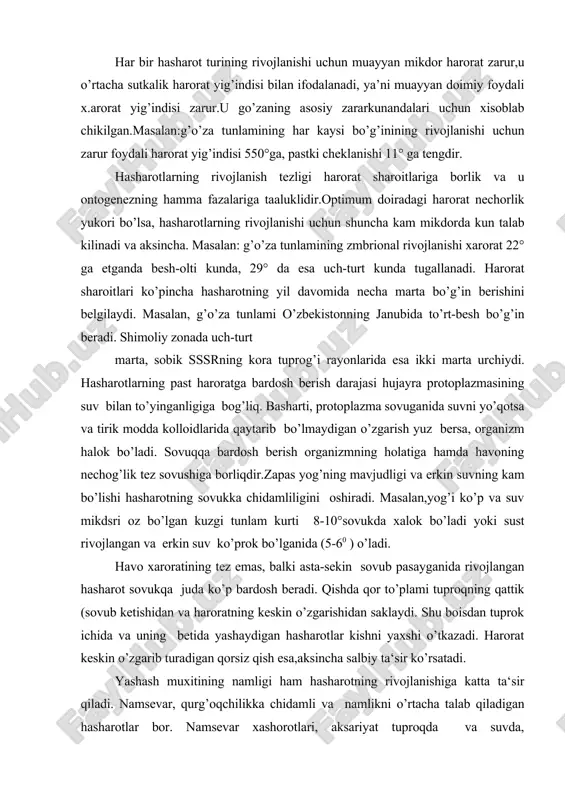 atining tez emas, balki asta-sekin sovub pasayganida rivojlangan hasharot sovukqa juda ko’p bardosh beradi. qishda qor to’plami tuproqning qattik (sovub ketishidan va haroratning keskin o’zgarishidan saklaydi. shu boisdan tuprok ichida va uning betida yashaydigan hasharotlar kishni yaxshi o’tkazadi. harorat keskin o’zgarib turadigan qorsiz qish esa,aksincha salbiy ta‘sir ko’rsatadi. yashash muxitining namligi ham hasharotning rivojlanishiga katta ta‘sir qiladi. namsevar, qurg’oqchilikka chidamli va namlikni o’rtacha talab qiladigan hasharotlar bor. namsevar xashorotlari, aksariyat tuproqda va suvda, qurg’okchilikka chidamlilari (masalan, qora qo’ng’izlarning ba‘zi turlari) cho’llarda va hatto barcha o’simlik ko’rib ketgan chala cho’llarda ham yashayveradi. yorug kunning uzunligi va kuyosh radiatsiyasi hasho;rotlar-rng rivojlanishiga ma’lum darajada ta’sir qiladi. ko’pgina hashorotlarning xayoti ma‘lum darajada tuprok. bi​lan bog’lik bo’lganligidan, bir qator xasharotlar tuprok xiliga,uning fizik-ximiyaviy tarkibiga, namligi va organik moddalar mikdoriga xiyla talabchan bo’ladi. kuzgi tunlam engil tuprokni yoktirib, og’ir sog’-tuprokdan qochadi; chigirtkalar esa, aksincha, tuxumlarini haydalgan erlardan narirok;dagi tashlandiq adirlarga qo’yadi. zararkunandalarning rivojlanishiga qarshi qator agrotex​nika …