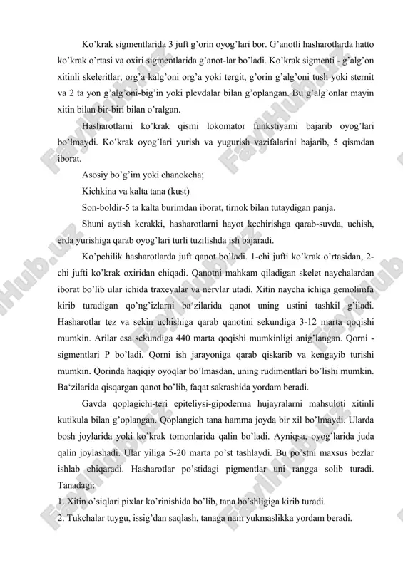 lar uni rangga solib turadi. tanadagi: 1. xitin o’siqlari pixlar ko’rinishida bo’lib, tana bo’shligiga kirib turadi. 2. tukchalar tuygu, issig’dan saqlash, tanaga nam yukmaslikka yordam beradi. 3. bezsimon g’illar ko’pincha g’urtda uchrab, himoya rolini o’ynaydi. qillar uchida teri ichida bezlar bo’lib, undan xid chiqarib turadi-himoya rolini o’ynaydi. ba‘zi hasharotlarda mum chiqaruvchi bezlar mavjud. shunday bezlar arilarning 3-6 qorin sigmentlarida 6o’lib, teshiklaridan chig’ib, uya qurishda ishlatiladi yoki mum himoya ro​lini uynaydi. hidli bezchalari-ahamiyatli bo’lib, hid ishlab chiqaradi. masalan: suvarakda bu bezlar g’orinni orqa tomonida tura​di. bu hidlar urg’ochisini etilish davridan darak beradi. uni erkagi izlab topadi. so’lak bezlari, yigiruvchi bezlar, zaharli bezlar kelib chiqishidan teri bezlariga kiradi. muskul sistemasi-yaxshi rivojlangan. masalan: daraxtxo’r kapalagida 1646 ta muskul borligi aniqlangan. bular oyog’ ta​na, qanot muskullaridir. muskullar yadroli sarpoplazmadan iborat. faqat tez va yaxshi uchadigan hasharotlar qanotida muskul bo’lmaydi. o.h. qilish organlari - ularni turli yashashga qarab har xil tuzilgan. ammo ularni tuzilish prinstipi …