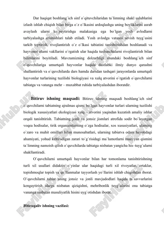 ning tuzilishi biologik xususiyatlari ekologiyasi xulq – atvorini yaqindan kuzatish amaliy ishlar orqali tanishtirish. tabiatning jonli va jonsiz jismlari atrofida sodir bо`layotgan voqea hodisalar, tirik organizmlarning о`zga hodisalar, xos xususiyatlari, ularning о`zaro va muhit omillari bilan munosabatlari, ularning tabiatva odam hayotidagi ahamiyati, yohud keltiradigan zarari tо`g`risidagi ma`lumotlarni muayyan qismini ta`limning namoish qilish о`quvchilarda tabiatga nisbatan yangicha his–tuyg`ularni shakllantiradi. o`quvchilarni umurtqali hayvonlar bilan har tomonlama tanishtirishning turli xil usullari didaktiv o`yinlar ular haqidagi turli xil rivoyatlar, ertaklar, topishmoqlar topish va qo`llanmalar tayyorlash yo`llarini ishlab chiqishdan iborat. o`quvchilarni tabiat uning jonsiz va jonli mavjudodlari haqida ta`savvurlarini kengaytirish ularga nisbatan qiziqishni, mehribonlik tuyg`ularini ona tabiatga vananga nisbatan masuliyatlik hisini uyg`otishdan iborat. bitiruqaliv ishning vazifasi: ishimizning vazifasi shundan iboratki boshlang`ich sinf o`quvchilariga umurtqali hayvonlar to`g`risida dastlabkitasavurlarini kengaytirish. umurtqali hayvonlar turlari bilan o`quvchilarni tanishtirish yo`llarini izlab topish umurtqali hayvonlar haqidagi ilmiy dunyo qarashni shakllantirishdan iborat. boshlang`ich sinf o`quvchilari umurtqali hayvonlar bilan yaqindan tanishtirish uchun hayvonot …