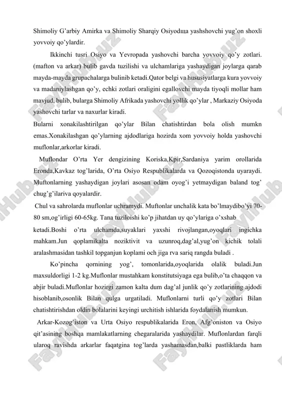 bilan chatishtirishdan oldin bolalarini keyingi urchitish ishlarida foydalanish mumkun. arkar-kozog’iston va urta osiyo respublikalarida eron, afg’oniston va osiyo qit’asining boshqa mamlakatlarning chegaralarida yashaydilar. muflonlardan farqli ularoq ravishda arkarlar faqatgina tog’larda yashamasdan,balki pastliklarda ham yashaydilar. gavda tuzilishiga kura xonakilashgan qo’ylarga juda ham uxshagan bulib, muflonlardan yirikroqdir. domestikatsiya belgilari(qo’lga urgatilgan jarayondaq qo’ylarda hosil bulgan hususiyatlar). ularning bo’yi 100-110sm. gacha, og’irligi 100kg.dan 150kg.gacha boradi. arkarlarni jun qoplami sariq,och-sariq ran6gdagi dag’al tolalardan iborat.dir. ylillik jun maxsuldorligi1-2 kg. arkarlar dag’al jun beruvchi uzun dumlik va dumi uzun dumlik qo’ylarning (valosh,qorkkul,sokal,reshtilov zotlari)ajdodi hisoblanadi. shuningdek mayin jun beruvchi sigay qo’y zotlari ham arkarlardan kelib chiqqan bulishi ehtimoldan uzoq emas. argali(arxarlar) – oltoy o’lkasining janubid,kamchatkada,ximolay tog’larda,tibit tog’ tizmalarining g’arb qismida, alyaskalarda yashaydilar. argalilar arxarlarga nisbatan yirikroqdir. bo’yi120-125 sm.niog’irligi 150200 kg. va undan ham ko’proqni tashkil etadi. mufonlar va arxarlar singari argarlilar ham xonakilashgan qo’ylarga ancha o’hshashdir. jun qoplam tuq ko’k yoki och sariq rangdagi kalta dag’al tolalardan iboratdir. …