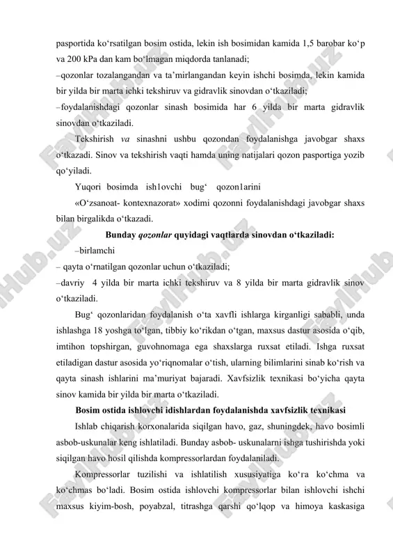rish korxonalarida siqilgan havo, gaz, shuningdek, havo bosimli asbob-uskunalar keng ishlatiladi. bunday asbob- uskunalarni ishga tushirishda yoki siqilgan havo hosil qilishda kompressorlardan foydalaniladi. kompressorlar tuzilishi va ishlatilish xususiyatiga ko‘га ko‘chma va ko‘chmas bo‘ladi. bosim ostida ishlovchi kompressorlar bilan ishlovchi ishchi maxsus kiyim-bosh, poyabzal, titrashga qarshi qo‘lqop va himoya kaskasiga o‘rnatilgan shovqindan asrovchi quloqchin («naushnik») bilan ta’minlangan hamda xavfsizlik texnikasi bo‘yicha malakali o‘qitilib, уo‘riqnomalardan o‘tgan bo‘lishi lozim. ishlab chiqarishda foydalaniladigan barcha kompressorlarda manometr o‘rnatilgan bo‘lishi hamda ular «standartlash va o‘lchov asboblari qo‘mitasi» tomonidan har yili tekshirilib turilishi kerak. kompressor detallarini yog‘lashda faqatgina zavod pasportida ko‘rsatilgan yog‘lash materiallaridan foydalanish talab etiladi. boshqa yog‘lovchi materiallarni ishlatish taqiqlanadi. ish boshlanishidan oldin, kompressorlarning barcha elementlarini yaxshilab ko‘zdan kechirish, bunda siqilgan havoni me’yoriy miqdordan ortib ketmasligini ta’minlab turuvchi аvtomatik qurilmalar va ortiqcha havoni chiqaruvchi klapanlarning o‘z o‘rnida bo‘lishi hamda ishchi holatda ekanligiga e’tibor berish kerak. kompressor ishlayotganda so‘riladigan havo tarkibida zaharli, yengil yonuvchi va portlovchi gazlar …