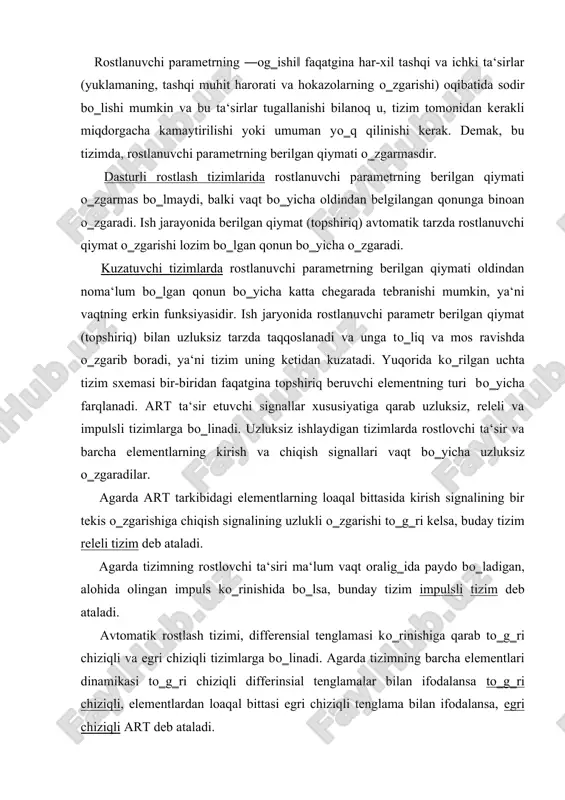ladi. avtomatik rostlash tizimi, differensial tenglamasi kо‗rinishiga qarab tо‗g‗ri chiziqli va egri chiziqli tizimlarga bо‗linadi. agarda tizimning barcha elementlari dinamikasi tо‗g‗ri chiziqli differinsial tenglamalar bilan ifodalansa tо‗g‗ri chiziqli, elementlardan loaqal bittasi egri chiziqli tenglama bilan ifodalansa, egri chiziqli art deb ataladi. berk konturlar soni bо‗yicha art bir konturli va kо‗p konturli bо‗ladi. bir konturli art da bitta rostlanadigan parametr va bitta asosiy bog‗lanish zanjiri, kо‗p konturli tizimlarda esa, bir nechta asosiy teskari bog‗lanish zanjirlari bо‗ladi. art rostlash prinsipiga kо‗ra rostlanuvchi parametrning ―og‗ishi‖ bо‗yicha, yuklanishi va shu ikki usulning kombinatsiyasi bо‗yicha rostlash tizimlariga bо‗linadi. 13.1a -rasm da rostlanuvchi parametrning ―og‗ishi‖ bо‗yicha rostlash usuli keltirilgan. undagi boshqaruv qurilmasi bq (masalan rele- kontaktorli boshqaruv sxemalari), quvvat kuchaytirgichi qk va ijrochi qurilmalar yig‗indisi regulyator r ni tashkil qiladi. regulyator uchun boshqariluvchi obe‘kt bo ning chiqish signali xch(t) va uning berilgan qiymati xb(t) kirish signali bо‗lib xizmat qiladi. ular orasidagi farq, ya‘ni ularni taqqoslash elementi …