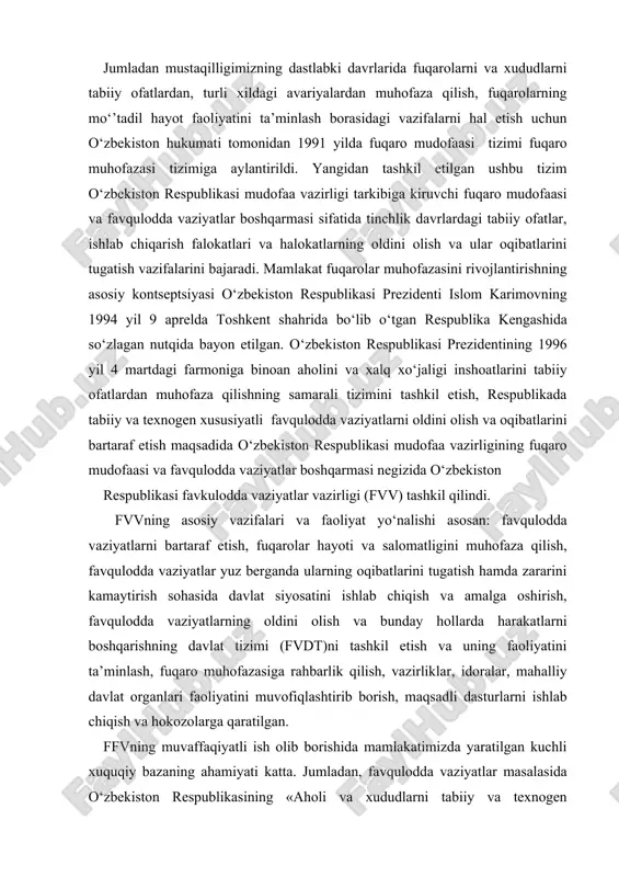 n: favqulodda vaziyatlarni bartaraf etish, fuqarolar hayoti va salomatligini muhofaza qilish, favqulodda vaziyatlar yuz berganda ularning oqibatlarini tugatish hamda zararini kamaytirish sohasida davlat siyosatini ishlab chiqish va amalga oshirish, favqulodda vaziyatlarning oldini olish va bunday hollarda harakatlarni boshqarishning davlat tizimi (fvdt)ni tashkil etish va uning faoliyatini ta’minlash, fuqaro muhofazasiga rahbarlik qilish, vazirliklar, idoralar, mahalliy davlat organlari faoliyatini muvofiqlashtirib borish, maqsadli dasturlarni ishlab chiqish va hokozolarga qaratilgan. ffvning muvaffaqiyatli ish olib borishida mamlakatimizda yaratilgan kuchli xuquqiy bazaning ahamiyati katta. jumladan, favqulodda vaziyatlar masalasida o‘zbekiston respublikasining «aholi va xududlarni tabiiy va texnogen xususiyatli favqulodda vaziyatlardan muhofaza qilish to‘g‘risida» (1999 y.), «fuqaro muhofazasi to‘g‘risida»gi (2000 y.) qonunlar, respublika prezidentining ikkita farmoni, vazirlar mahkamasining 30 dan ortiq qaror va farmoyishlarini aytish mumkin. qabul qilingan me’yoriy hujjatlarda rossiya, aqsh, germaniya, frantsiya, ukraina va boshqa etakchi davlatlarning fuqaro muhofazasi tizimini shakllantirish borasidagi tajribalari inobatga olingan. o‘zbekiston fuqarolarini favqulodda vaziyatlardan muhofaza etishning qonun bilan belgilangan asosiy tamoyillari: …