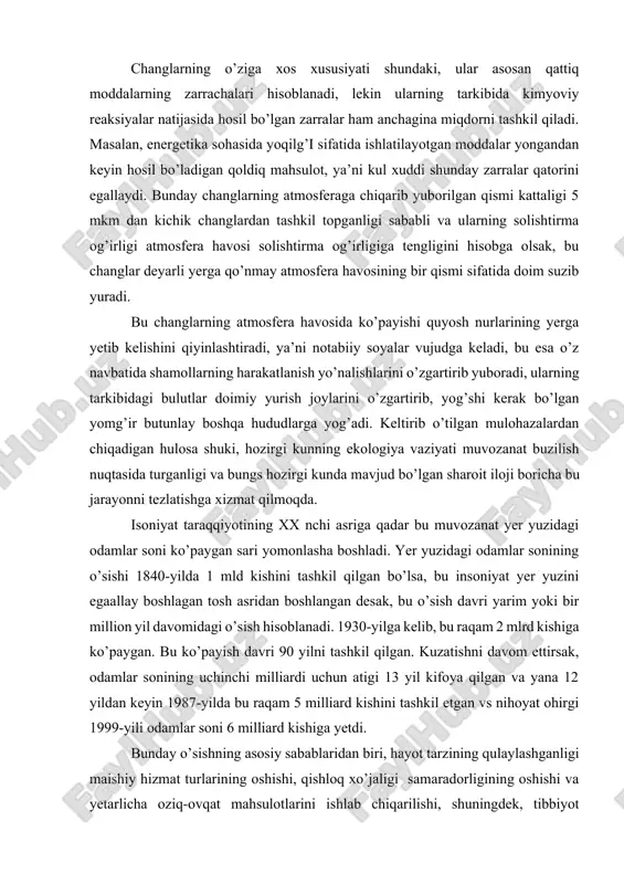 n kelajakda bir necha o’n marta oshishi ehtimoldan holi emas. changlarning o’ziga xos xususiyati shundaki, ular asosan qattiq moddalarning zarrachalari hisoblanadi, lekin ularning tarkibida kimyoviy reaksiyalar natijasida hosil bo’lgan zarralar ham anchagina miqdorni tashkil qiladi. masalan, energetika sohasida yoqilg’i sifatida ishlatilayotgan moddalar yongandan keyin hosil bo’ladigan qoldiq mahsulot, ya’ni kul xuddi shunday zarralar qatorini egallaydi. bunday changlarning atmosferaga chiqarib yuborilgan qismi kattaligi 5 mkm dan kichik changlardan tashkil topganligi sababli va ularning solishtirma og’irligi atmosfera havosi solishtirma og’irligiga tengligini hisobga olsak, bu changlar deyarli yerga qo’nmay atmosfera havosining bir qismi sifatida doim suzib yuradi. bu changlarning atmosfera havosida ko’payishi quyosh nurlarining yerga yetib kelishini qiyinlashtiradi, ya’ni notabiiy soyalar vujudga keladi, bu esa o’z navbatida shamollarning harakatlanish yo’nalishlarini o’zgartirib yuboradi, ularning tarkibidagi bulutlar doimiy yurish joylarini o’zgartirib, yog’shi kerak bo’lgan yomg’ir butunlay boshqa hududlarga yog’adi. keltirib o’tilgan mulohazalardan chiqadigan hulosa shuki, hozirgi kunning ekologiya vaziyati muvozanat buzilish nuqtasida turganligi va bungs …
