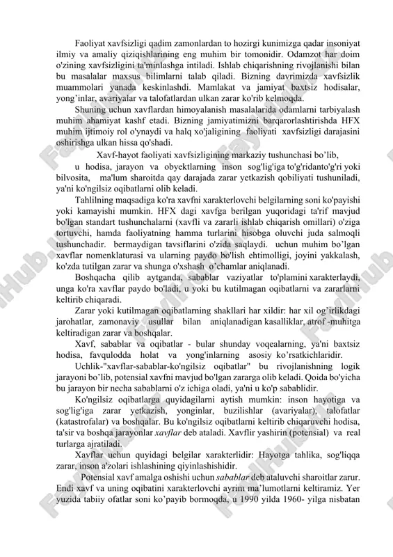 arqarorlashtirishda hfx muhim ijtimoiy rol o'ynaydi va halq xo'jaligining faoliyati xavfsizligi darajasini oshirishga ulkan hissa qo'shadi. xavf-hayot faoliyati xavfsizligining markaziy tushunchasi bo’lib, u hodisa, jarayon va obyektlarning inson sog'lig'iga to'g'ridanto'g'ri yoki bilvosita, ma'lum sharoitda qay darajada zarar yetkazish qobiliyati tushuniladi, ya'ni ko'ngilsiz oqibatlarni olib keladi. tahlilning maqsadiga ko'ra xavfni xarakterlovchi belgilarning soni ko'payishi yoki kamayishi mumkin. hfx dagi xavfga berilgan yuqoridagi ta'rif mavjud bo'lgan standart tushunchalarni (xavfli va zararli ishlab chiqarish omillari) o'ziga tortuvchi, hamda faoliyatning hamma turlarini hisobga oluvchi juda salmoqli tushunchadir. bermaydigan tavsiflarini o'zida saqlaydi. uchun muhim bo’lgan xavflar nomenklaturasi va ularning paydo bo'lish ehtimolligi, joyini yakkalash, ko'zda tutilgan zarar va shunga o'xshash o’chamlar aniqlanadi. boshqacha qilib aytganda, sabablar vaziyatlar to'plamini xarakterlaydi, unga ko'ra xavflar paydo bo'ladi, u yoki bu kutilmagan oqibatlarni va zararlarni keltirib chiqaradi. zarar yoki kutilmagan oqibatlarning shakllari har xildir: har xil og’irlikdagi jarohatlar, zamonaviy usullar bilan aniqlanadigan kasalliklar, atrof -muhitga keltiradigan zarar va boshqalar. …
