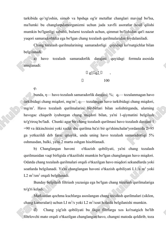 'ish qobiliyati bu faqat filtrlarga xos ko'rsatgich bo'lib filtrlovchi mato orqali o'tkazilgan changlangan havo, changni matoda qoldirib, toza havo o'tib ketishiga asoslangan ma'lum. matoda ushlab qolingan chang uning qalinlashishiga olib keladi va bu kiritilayotgan havoga qarshilikni ortib ketishga sababchi bo'ladi. buni chang tozalash qurilmasining umumiy qarshiligi deb yuritiladi. mana shu qarshilikning ortishi ma'lum miqdorgacha bo'lishi 'mumkin va bu changning miqdoriga bog'liq bo'lib, uni g/m2 bilan belgilanadi. ya'ni 1 m2 yuzada yig'ilishi mumkin bo'lgan chang miqdori. bu miqdori qanchaji katta bo'lsa, filtrni tozalab turish davri shuncha kamayadi. e) havo tozalash qurilmasining aerodinamik qarshiligi, n/m2 larda belgilanib, umumiy holda quyidagi tenglama orqali ifodalanadi: pavn,[n/ m2], bunda, v—havo harakati tezligi, m/s; havo shu tezlik bilan chang tozalash qurilmasigaitquritiladi yoki filtrlovchi yuzalar orqali o'tkaziladi. a va n—chang tozalash qurilmasi tuzilishiga bog'liq bo'lgan koeffitsiyentlar. n—koeffitsiyenti miqdori 1 dan 2 gacha o'zgaradi. bunda havo oqimining turbulentligining o'sib borishi bilan n 2 ga yaqinlashadi. bundan xulosa qilib, …