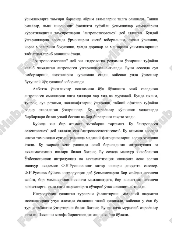 да доривор ва манзарали ўсимликларнинг табиатдан териб олиниши ѐтади. "антропогологенез" дсб эса гидрологик режимни ўзгариши туфайли келиб чиқадиган антропоген ўзгаришларга айтилади. буни асосида сув омборларини, шахталарни қурилиши ѐтади, қайсики унда ўрмонлар бутунлай йўқ қилиниб юборилади. албатта ўсимликлар қопламини йўқ бўлишига олиб келадиган антропоген омилларни янги ҳиллари ҳар хил ва мураккаб. бунда иқлим, тупроқ, сув режими, ландшафтларни ўзгариши, табиий офатлар туфайли содир этиладиган ўзгаришлар. бу жараѐнлар кўпчилик ҳолатларда бирбирлари билан узвий боғлиқ ва бир-бирларини тақозо этади. қуйида яна бир атамага эътиборни тортамиз. бу "антропоген селектогенез" дсб аталади ѐки "антропоселектогенез". бу атамани асосида инсон томонидан сунъий равишда маданий фитоценозларни содир этилиши ѐтади. бу жараѐн кенг равишда олиб бориладиган интродукция ва акклиматизация ишларн билан боғлиқ. бу сохада машхур хисобланган ўзбекистонлик интродукция ва акклиматизация ишларига асос солган машхур академик ф.н.русановнинг катор ишлари диққатга сазовор. ф.н.русанов бўйича интродукция деб ўсимликларни бир жойдан иккинчи жойга, бир мамлакатдан иккинчи мамлакатдага, бир вилоятдан иккинчи вилоятларга. яъни янги шароитларга …