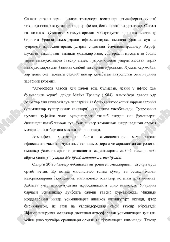 да яшовчи тирик мавжудотларга хам ўзининг салбий таъсирини кўрсатади. хуллас хар жойда, хар доим биз табиатга салбий таъсир қилаѐтган антропоген омилларнинг зарарини кўрамиз. "атмосфера ҳавоси ҳеч қачон тоза бўлмаган, лекин у ифлос ҳам бўлмаслиги керак", дейди майкл трешоу (1988). атмосфера ҳавоси ҳар доим ҳар хил газларни.сув парларини ва бошқа микроскопик заррачаларнинг (ўсимликлар гулларининг чанглари) йиғиндиси хисобланадн. тупроқнинг нураши туфайли чанг, вулқонлардан отилиб чиққан ѐки ўрмонларни ѐнишидан келиб чиққан кул, ўсимликлар томонидан чиқариладиган аромат моддаларнинг барчаси хавони ташқил этади. атмосфера ҳавосининг барча компонентлари хам хавони ифлослантирмаслиги мумкин. лекин атмосферага чиқарилаѐтган антропоген омиллар ўсимликларнинг физиологик жараѐнларига салбий таъсир этиб, айрим холларда уларни йўк бўлиб кетишига омил бўлади. охирги 20-30 йиллар мобайнида антропоген омилларнинг таъсири жуда ортиб кетди. ер юзида миллионлаб тонна кўмир ва бошқа ѐқилғи материалларини ѐқмоқдамиз, миллионлаб тонналар метални эритмомамиз. албатта улар атроф-мухитни ифлосланишига олиб келмоқда. уларнинг барчаси ўсимликлар дунѐсига салбий таъсир кўрсатмоқда. чиқинди моддаларнинг ичида ўсимликларга айниқса олтингугурт оксиди, фтор …