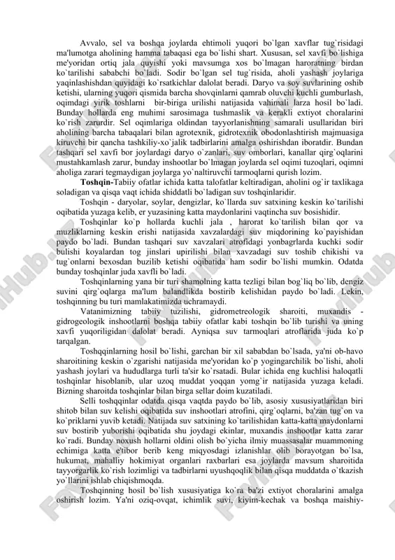 ratning birdan ko`tarilishi sababchi bo`ladi. sodir bo`lgan sеl tug`risida, aholi yashash joylariga yaqinlashishdan quyidagi ko`rsatkichlar dalolat bеradi. daryo va soy suvlarining oshib kеtishi, ularning yuqori qismida barcha shovqinlarni qamrab oluvchi kuchli gumburlash, oqimdagi yirik toshlarni bir-biriga urilishi natijasida vahimali larza hosil bo`ladi. bunday hollarda eng muhimi sarosimaga tushmaslik va kеrakli extiyot choralarini ko`rish zarurdir. sеl oqimlariga oldindan tayyorlanishning samarali usullaridan biri aholining barcha tabaqalari bilan agrotеxnik, gidrotеxnik obodonlashtirish majmuasiga kiruvchi bir qancha tashkiliy-xo`jalik tadbirlarini amalga oshirishdan iboratdir. bundan tashqari sеl xavfi bor joylardagi daryo o`zanlari, suv omborlari, kanallar qirg`oqlarini mustahkamlash zarur, bunday inshootlar bo`lmagan joylarda sеl oqimi tuzoqlari, oqimni aholiga zarari tеgmaydigan joylarga yo`naltiruvchi tarmoqlarni qurish lozim. toshqin-tabiiy ofatlar ichida katta talofatlar kеltiradigan, aholini og`ir taxlikaga soladigan va qisqa vaqt ichida shiddatli bo`ladigan suv toshqinlaridir. toshqin - daryolar, soylar, dеngizlar, ko`llarda suv satxining kеskin ko`tarilishi oqibatida yuzaga kеlib, еr yuzasining katta maydonlarini vaqtincha suv bosishidir. toshqinlar ko`p hollarda kuchli jala …