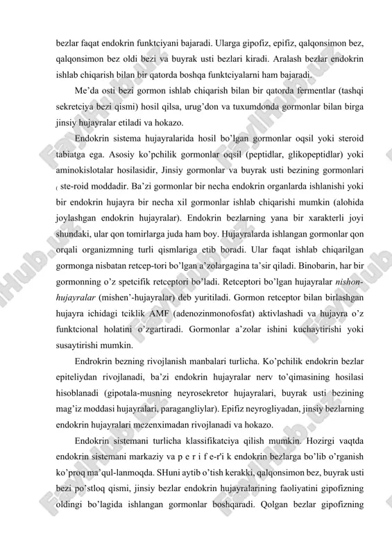 in bezlar epiteliydan rivojlanadi, ba’zi endokrin hujayralar nerv to’qimasining hosilasi hisoblanadi (gipotala-musning neyrosekretor hujayralari, buyrak usti bezining mag’iz moddasi hujayralari, paragangliylar). epifiz neyrogliyadan, jinsiy bezlarning endokrin hujayralari mezenximadan rivojlanadi va hokazo. endokrin sistemani turlicha klassifikatciya qilish mumkin. hozirgi vaqtda endokrin sistemani markaziy va p e r i f e-r'i k endokrin bezlarga bo’lib o’rganish ko’proq ma’qul-lanmoqda. shuni aytib o’tish kerakki, qalqonsimon bez, buyrak usti bezi po’stloq qismi, jinsiy bezlar endokrin hujayralarining faoliyatini gipofizning oldingi bo’lagida ishlangan gormonlar boshqaradi. qolgan bezlar gipofizning oldingi qismiga-tobe emas. bunday klassifikatciya nisbiydir, chunki turli endokrin a’zolar o’zaro bir-biriga va nerv sistemasiga ta’sir qiladi va o’zaro bog’liqdir. natijada, bir-butun neyroendokrin sistema shakllanadi. endokrin sistemani quyidagicha klassifikatciya qilish mumkin (396-betga q.). endokrin sistemaning markaziy a’zolari gipotalamus (hypotnalamus) gipotalamus endokrin sistemaning eng oliy markazidir. u ichki a’zolarning ishini muvofiqlashtiradi va a’zolarning ishini nerv va endokrin sistema orqali bajarilishini ta’minlaydi. nerv sistemasi va endokrin sistemaning material asosi gipotalamusdagi neyrosekretor …