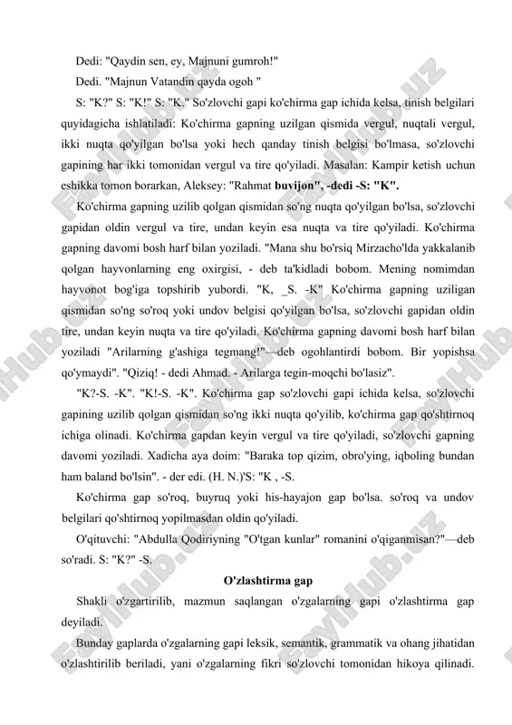 grammatik va ohang jihatidan o'zlashtirilib beriladi, yani o'zgalarning fikri so'zlovchi tomonidan hikoya qilinadi. misollarni qiyoslaymiz: ko'chirma gapni: "kitob aqlning kaliti", - dedi o'qituvchi. o'zlashtirma gap: o'qituvchi kitob aqlning kaliti ekanligini aytdi. ko'chirma gap: ''imtihonlarga qanday tayorlanyapsan?"- deb so'radi kursdoshim.o'zlashtirma gap: kursdoshim imtihonlarga qanday tayorlanayotganimni so'radi. takrorlash uchun savol va topshiriqlar 1. o'zga gap nima va qanday shaklarda namoyon bo'ladi? 2. so'zlovchi gapi nima? ko'chirma gap-chi? 3. o'ziniki bo'lmagan ko'chirma gap nima ? 4 .ko'chirma va o'zlashtirma gapning maqsadiga ko'ra turlari? 5. o'zlashtirma gap nima? ularning farqi? 6. ko'chirma gap va so'zlovchi gapining joylashish o'rni vatinish belgilarining qo'llanilishi? amaliy mashqlar o'zga gapni sintaktik tahlil qilish tartibi va namunasi 1. o'zga gap va uning turi. 2. ko'chirma gapda ko'chirma va muallif (so'zlovchi) gapini aniqlash. 3. ko'chirma va so'zlovchi gapining ifoda maqsadiga ko'ra turlari. 4. ko'chirma va so'zlovchi gapining joylashish o'rni. 5 .ko'chirma gap va so'zlovchi gapining grammatik asosi. 6. o'zlashtirma gapning grammatik …