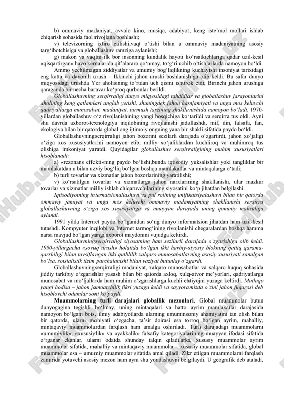 shladi, lekin uning paydo bo‘lishi uchun ob’ektiv asoslar ancha oldin yuzaga kelgan edi. global jarayonlarning shakllanish tarixi. hozirgi globallashuv jarayonlarining ilk nishonalariga xv asr oxirlaridan boshlab duch kelish mumkin, xix asr boshiga kelib esa u amalda real shakl-shamoyil kasb etdi. bu pirovardida yagona geografik, ma’lum darajada iqtisodiy va siyosiy jahon maydoni shakllanishiga olib kelgan buyuk geografik kashfiyotlar yuz bergan davr edi. ayni shu davrda dunyoni tushunishga nisbatan geotsentrik yondashuvlar geliotsentrik yondashuvlarga o‘rin bo‘shatdi, insoniyat esa, nihoyat, kun va tunning almashishini to‘g‘ri talqin qilishga muvaffaq bo‘ldi. fan falsafadan ajralib chiqib, bilimlar to‘planishi va texnikaning rivojlanishiga kuchli turtki berdi, fan-texnika taraqqiyoti va sanoat inqilobi yuz berishiga sabab bo‘ldi. so‘nggi zikr etilgan voqealar pirovard natijada insonning tabiatni o‘zgartiruvchi imkoniyatlari va uning atrof muhit bilan munosabatini butunlay o‘zgartirdi. bularning barchasi jiddiy migratsiya jarayonlari yuz berishiga ham sabab bo‘ldi; xususan, mustamlakachilar qora tanli qullarni afrikadan amerikaga ommaviy tarzda tashib keltira boshladilar va shu tariqa uning …