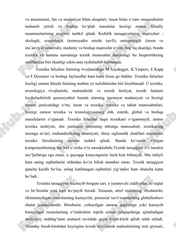 demak, texnika inson amaliy faoliyati natijasida sun’iy hosil qilingan predmetlardir. texnika falsafasiga bo‘lgan qiziqishning kuchliligi tasodifiy bir hol emas. zotan, bugungi kunda texnikaga bo‘lgan munosabat, uning tabiati, mohiyati va mazmunini, fan va madaniyat bilan aloqalari, inson bilan o‘zaro munosabatini tushunib yetish va boshqa ko‘plab masalalar hozirgi zamon falsafiy muammolarining negizini tashkil qiladi. kishilik taraqqiyotining inqirozlari - ekologik, esxatologik (termoyadro urushi xavfi), antropologik (inson va ma’anviyat tanazzuli), madaniy va boshqa inqirozlar o‘zaro bog‘liq ekanligi, bunda texnika va hamma narsalarga texnik munosabat dunyodagi bu beqarorlikning omillaridan biri ekanligi sekin-asta oydinlashib bormoqda. texnika falsafasi fanining rivojlanishiga m.xaydegger, k.yaspers, e.kapp va f.dessauer va boshqa faylasuflar ham katta hissa qo‘shdilar. texnika falsafasi hozirgi zamon falsafa fanining muhim yo‘nalishlaridan biri hisoblanadi. u texnika, texnologiya rivojlanishi, muhandislik va texnik faoliyat, texnik fanlarni loyihalashtirish qonuniyatlari hamda ularning insoniyat madaniyati va hozirgi zamon jamiyatidagi o‘rni, inson va texnika, texnika va tabiat munosabatlari, hozirgi zamon texnika va texnologiyasining etik, estetik, …