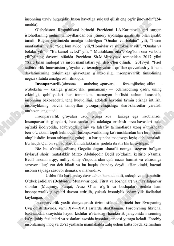 z bu o`rinda «sharq gegeli» degan sharafli nomga sazovor bo`lgan faylasuf shoir, mutafakkir mirzo abdulqodir bedil so`zlarini keltirib o`tamiz. bedil insonni irqiy, milliy, diniy e'tiqodlaridan qat'i nazar hurmat va ehtiromga sazovor ulug` zot deb biladi va bu haqda shunday deydi: «har kimki, hazrati insonni sajdaga sazovor demasa, u mal'undir». ushbu fikr har qanday davr uchun ham adolatli, ardoqli va olijanobdir. o`zbek jadidlari (behbudiy, munavvar qori, fitrat va boshqalar) va ma'rifatparvar shoirlar (muqimiy, furqat, avaz o`tar o`g`li va boshqalar) ijodida ham insonparvarlik g`oyalari davom ettirilib, yuksak insoniylik ,odamiylik fazilatlari kuylangan. insonparvarlik yaxlit dunyoqarash tizimi sifatida birinchi bor evropaning uyg`onish davrida, ya'ni xv—xvii asrlarda shakllangan. forobiyning fikricha, baxt-saodat, osoyishta hayot, kishilar o`rtasidagi hamkorlik jarayonida insonning ko`p ijobiy fazilatlari va xislatlari asosida insonlar jamoasi yuzaga keladi. forobiy insonlarning inoq va do`st yashashi mamlakatda xalq uchun katta foyda keltirishini isbotlashga intilgan va tinchlikni qat'iy ravishda quvvatlab, butun faoliyatini inson xizmatiga qaratgan. insonparvarlik tamoyili – …