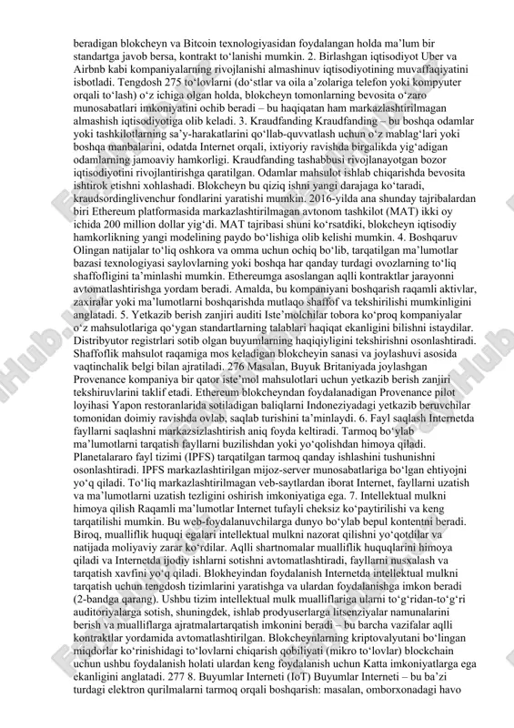 tini tekshirishingiz mumkin;  blokcheynning haqiqiy holatini bilish uchun faqat bitta tomonga ishonish shart emas;  blokcheyn himoyalanganligini bilish uchun bitta serverning xavfsizligiga ishonishning hojati yo‘q;  tajovuzkor bir vaqtning o‘zida bitta serverni emas, balki minglab kompyuterlarni buzishga majbur bo‘ladi;  blokcheyn hech qachon yo‘qolib ketishiga doim ishonch bor, chunki buning uchun uni barcha tugunlar yo‘q qilishi kerak. blokcheyn turlari quyidagi blockcheyn turlari mavjud:  ommaviy blokcheyn (public blockchain) – ochiq va to‘ldirilgan ma’lumotlar bazasi. ushbu turdagi blokcheyn bitcoin kripotovalyutada qo‘llaniladi. har bir ishtirokchi ma’lumotlarni yozishi va o‘qishi mumkin. 267  xususiy blokcheyn (private blockchain) - ma’lumotlariniyozish / o‘qish uchun cheklovlarga ega. ustuvor tugunlarni o‘rnatish mumkin. xususiy kichik turi – eksklyuziv (noyob) blokcheyn hisoblanadi. ushbu zanjirda tranzaktsiyalarni qayta ishlash bilan shug‘ullanadigan shaxslar guruhi tuzilgan.  konsorsium blockchain. u bir nechta kompaniyalar yoki, masalan, davlat idoralari o‘zlarining yopiq tarmog‘iga muhtoj bo‘lgan holatlarda yaratilgan. bu erda tarmoq teng sharoitlarda bir nechta tugunlar …