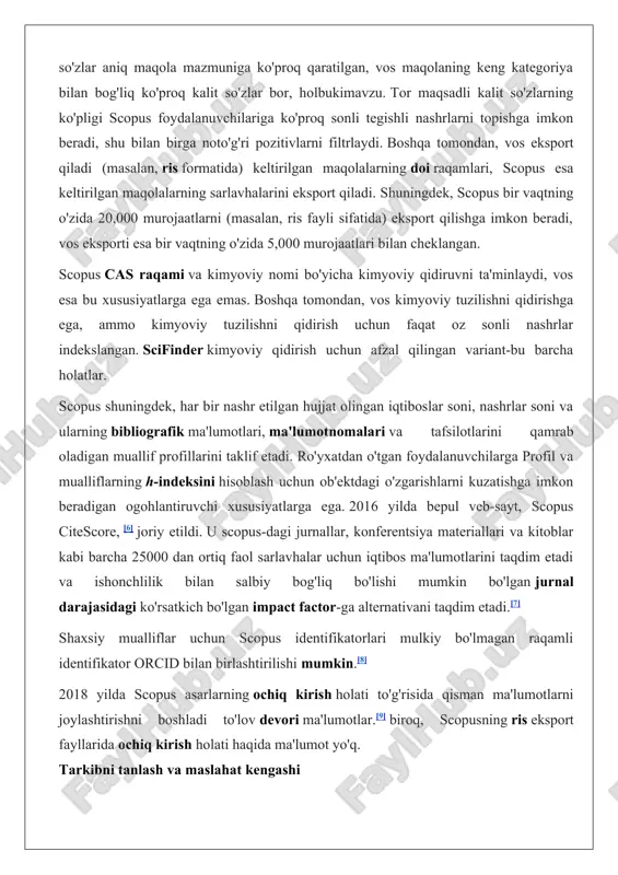 ning o'zida 5,000 murojaatlari bilan cheklangan. scopus cas raqami va kimyoviy nomi bo'yicha kimyoviy qidiruvni ta'minlaydi, vos esa bu xususiyatlarga ega emas. boshqa tomondan, vos kimyoviy tuzilishni qidirishga ega, ammo kimyoviy tuzilishni qidirish uchun faqat oz sonli nashrlar indekslangan. scifinder kimyoviy qidirish uchun afzal qilingan variant-bu barcha holatlar. scopus shuningdek, har bir nashr etilgan hujjat olingan iqtiboslar soni, nashrlar soni va ularning bibliografik ma'lumotlari, ma'lumotnomalari va tafsilotlarini qamrab oladigan muallif profillarini taklif etadi. ro'yxatdan o'tgan foydalanuvchilarga profil va mualliflarning h-indeksini hisoblash uchun ob'ektdagi o'zgarishlarni kuzatishga imkon beradigan ogohlantiruvchi xususiyatlarga ega. 2016 yilda bepul veb-sayt, scopus citescore, [6] joriy etildi. u scopus-dagi jurnallar, konferentsiya materiallari va kitoblar kabi barcha 25000 dan ortiq faol sarlavhalar uchun iqtibos ma'lumotlarini taqdim etadi va ishonchlilik bilan salbiy bog'liq bo'lishi mumkin bo'lgan jurnal darajasidagi ko'rsatkich bo'lgan impact factor-ga alternativani taqdim etadi.[7] shaxsiy mualliflar uchun scopus identifikatorlari mulkiy bo'lmagan raqamli identifikator orcid bilan birlashtirilishi mumkin.[8] 2018 yilda …