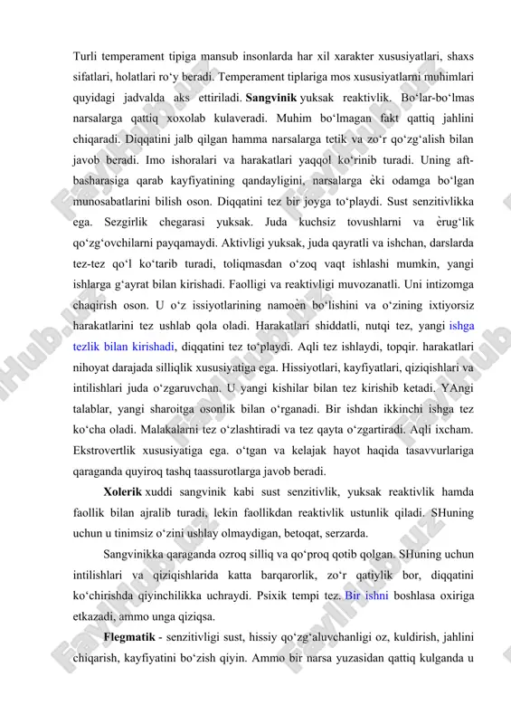 xususiyatlarning qonuniy tarzda o‘zaro bog‘liqligi quyidagicha aks etishi mumkin. https://hozir.org/oliy-nerv-faoliyati-tiplari.html turli temperament tipiga mansub insonlarda har xil xarakter xususiyatlari, shaxs sifatlari, holatlari ro‘y beradi. temperament tiplariga mos xususiyatlarni muhimlari quyidagi jadvalda aks ettiriladi. sangvinik yuksak reaktivlik. bo‘lar-bo‘lmas narsalarga qattiq xoxolab kulaveradi. muhim bo‘lmagan fakt qattiq jahlini chiqaradi. diqqatini jalb qilgan hamma narsalarga tetik va zo‘r qo‘zg‘alish bilan javob beradi. imo ishoralari va harakatlari yaqqol ko‘rinib turadi. uning aft- basharasiga qarab kayfiyatining qandayligini, narsalarga ѐki odamga bo‘lgan munosabatlarini bilish oson. diqqatini tez bir joyga to‘playdi. sust senzitivlikka ega. sezgirlik chegarasi yuksak. juda kuchsiz tovushlarni va ѐrug‘lik qo‘zg‘ovchilarni payqamaydi. aktivligi yuksak, juda qayratli va ishchan, darslarda tez-tez qo‘l ko‘tarib turadi, toliqmasdan o‘zoq vaqt ishlashi mumkin, yangi ishlarga g‘ayrat bilan kirishadi. faolligi va reaktivligi muvozanatli. uni intizomga chaqirish oson. u o‘z issiyotlarining namoѐn bo‘lishini va o‘zining ixtiyorsiz harakatlarini tez ushlab qola oladi. harakatlari shiddatli, nutqi tez, yangi ishga tezlik bilan kirishadi, diqqatini tez …