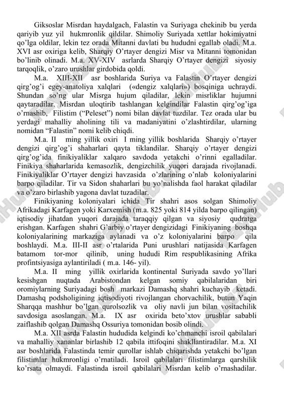 yilliklar 2-yarmida), m.a. iii ming ebla shahri shakllandi. m.a. iii ming yillikda falastinda megiddo, quddus va laxesh shaharlari shakllanadi. m.a. iii ming yillikda sharqiy o’rtayer dengizi qirg’og’i aholisi o’z tarkibiga ko’ra xilma-xil edi. m.a. xviii asrda shimoliy suriyaga bostirib kirgan amoriy qabilalaridan biri tashkil etgan, bir necha shahar va davlatlarni birlashtirgan siyosiy birlashma yamxad nomini oldi. dastlab bu birlashma qabilalar ittifoqi shaklida bo’lgan. u shimolda karxemishdan janubda oront daryosigacha bo’lgan bepoyon hududga hukmronlik qilgan. (tax. m.a. xvii asrning ii yarmida) xalpa (hozirgi aleppo) shahri poytaxt vazifasini o’tadi. m.a. xvii asrda yamxad zaiflashib tushkunlikka yuz tutadi. m.a. 1600-yillar atrofida yamxad davlatini xettlar bosib oladilar. m.a. xiii-xvii asrda yamxaddan janubroqda bir qancha shaharlarni birlashtirgan qudratli giksoslar ittifoqi vujudga keladi. zarbdor qism jang aravalari bo’lgan qo’shinga ega bo’lgan giksoslar o’z hokimiyatlarini misrda o’rnatdilar, falastin va suriyada ham egalik qildilar. giksoslar ittifoqiga kadesh va megiddo shaharlari ham kiradi. giksoslar davlati qurama bo’lib, unga semit …